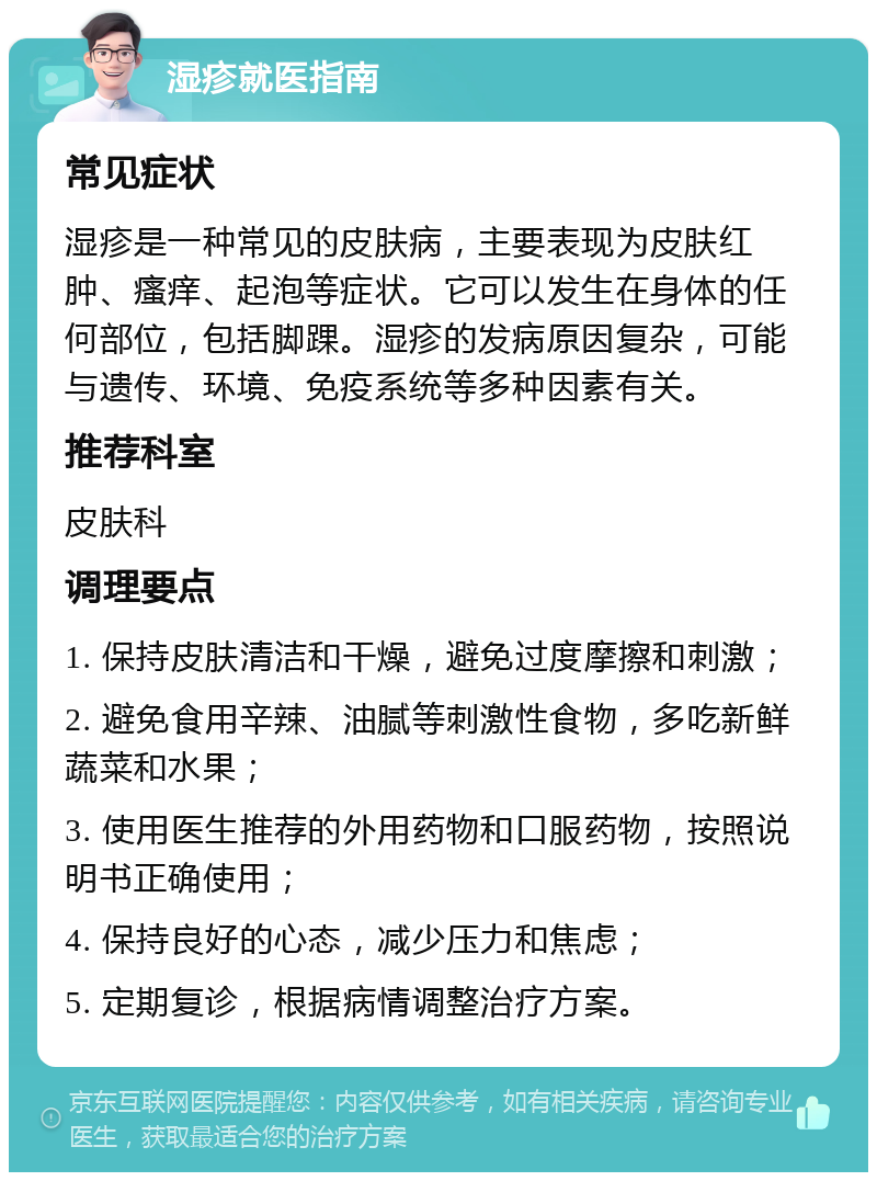 湿疹就医指南 常见症状 湿疹是一种常见的皮肤病，主要表现为皮肤红肿、瘙痒、起泡等症状。它可以发生在身体的任何部位，包括脚踝。湿疹的发病原因复杂，可能与遗传、环境、免疫系统等多种因素有关。 推荐科室 皮肤科 调理要点 1. 保持皮肤清洁和干燥，避免过度摩擦和刺激； 2. 避免食用辛辣、油腻等刺激性食物，多吃新鲜蔬菜和水果； 3. 使用医生推荐的外用药物和口服药物，按照说明书正确使用； 4. 保持良好的心态，减少压力和焦虑； 5. 定期复诊，根据病情调整治疗方案。