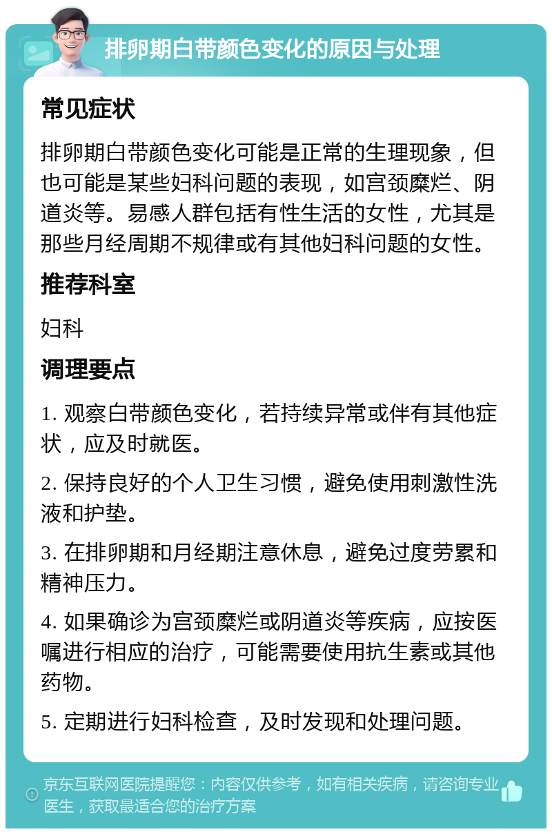 排卵期白带颜色变化的原因与处理 常见症状 排卵期白带颜色变化可能是正常的生理现象，但也可能是某些妇科问题的表现，如宫颈糜烂、阴道炎等。易感人群包括有性生活的女性，尤其是那些月经周期不规律或有其他妇科问题的女性。 推荐科室 妇科 调理要点 1. 观察白带颜色变化，若持续异常或伴有其他症状，应及时就医。 2. 保持良好的个人卫生习惯，避免使用刺激性洗液和护垫。 3. 在排卵期和月经期注意休息，避免过度劳累和精神压力。 4. 如果确诊为宫颈糜烂或阴道炎等疾病，应按医嘱进行相应的治疗，可能需要使用抗生素或其他药物。 5. 定期进行妇科检查，及时发现和处理问题。