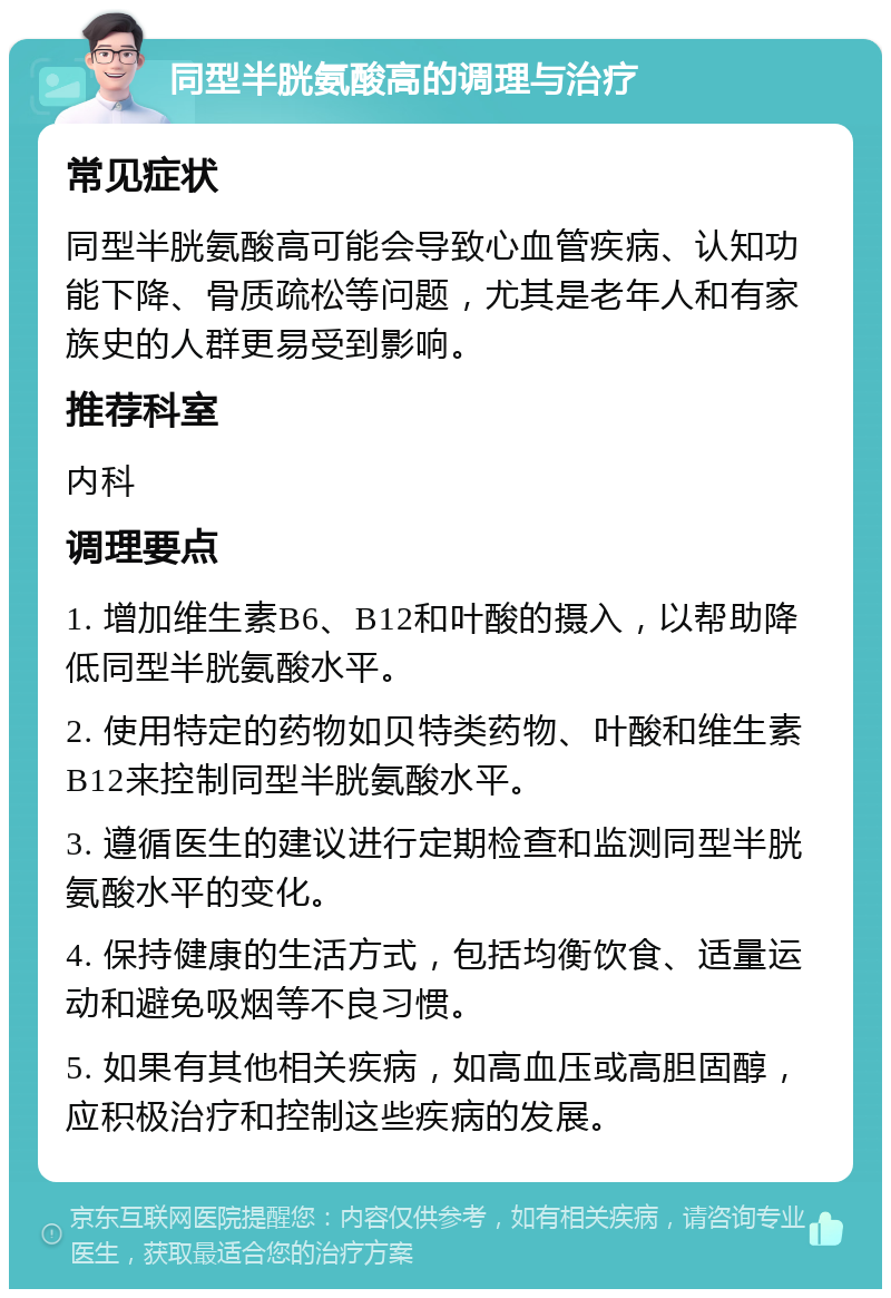 同型半胱氨酸高的调理与治疗 常见症状 同型半胱氨酸高可能会导致心血管疾病、认知功能下降、骨质疏松等问题，尤其是老年人和有家族史的人群更易受到影响。 推荐科室 内科 调理要点 1. 增加维生素B6、B12和叶酸的摄入，以帮助降低同型半胱氨酸水平。 2. 使用特定的药物如贝特类药物、叶酸和维生素B12来控制同型半胱氨酸水平。 3. 遵循医生的建议进行定期检查和监测同型半胱氨酸水平的变化。 4. 保持健康的生活方式，包括均衡饮食、适量运动和避免吸烟等不良习惯。 5. 如果有其他相关疾病，如高血压或高胆固醇，应积极治疗和控制这些疾病的发展。