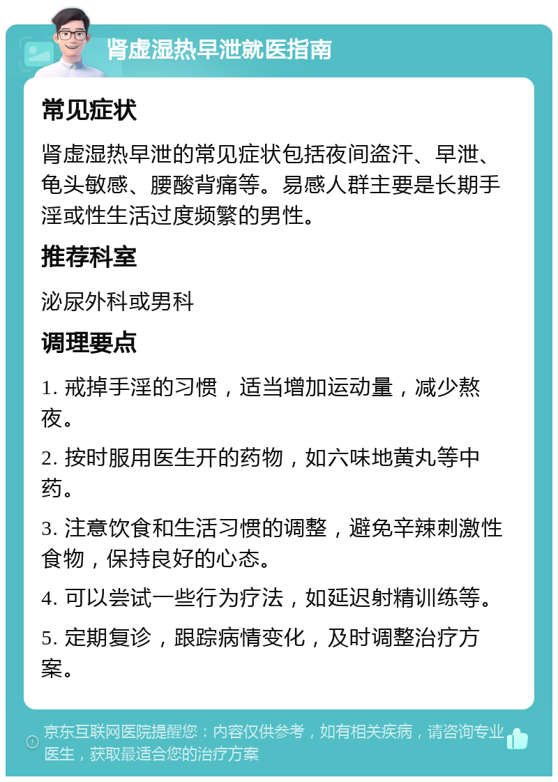 肾虚湿热早泄就医指南 常见症状 肾虚湿热早泄的常见症状包括夜间盗汗、早泄、龟头敏感、腰酸背痛等。易感人群主要是长期手淫或性生活过度频繁的男性。 推荐科室 泌尿外科或男科 调理要点 1. 戒掉手淫的习惯，适当增加运动量，减少熬夜。 2. 按时服用医生开的药物，如六味地黄丸等中药。 3. 注意饮食和生活习惯的调整，避免辛辣刺激性食物，保持良好的心态。 4. 可以尝试一些行为疗法，如延迟射精训练等。 5. 定期复诊，跟踪病情变化，及时调整治疗方案。