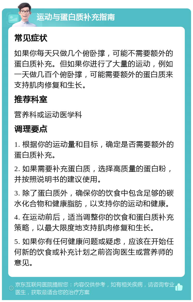 运动与蛋白质补充指南 常见症状 如果你每天只做几个俯卧撑，可能不需要额外的蛋白质补充。但如果你进行了大量的运动，例如一天做几百个俯卧撑，可能需要额外的蛋白质来支持肌肉修复和生长。 推荐科室 营养科或运动医学科 调理要点 1. 根据你的运动量和目标，确定是否需要额外的蛋白质补充。 2. 如果需要补充蛋白质，选择高质量的蛋白粉，并按照说明书的建议使用。 3. 除了蛋白质外，确保你的饮食中包含足够的碳水化合物和健康脂肪，以支持你的运动和健康。 4. 在运动前后，适当调整你的饮食和蛋白质补充策略，以最大限度地支持肌肉修复和生长。 5. 如果你有任何健康问题或疑虑，应该在开始任何新的饮食或补充计划之前咨询医生或营养师的意见。