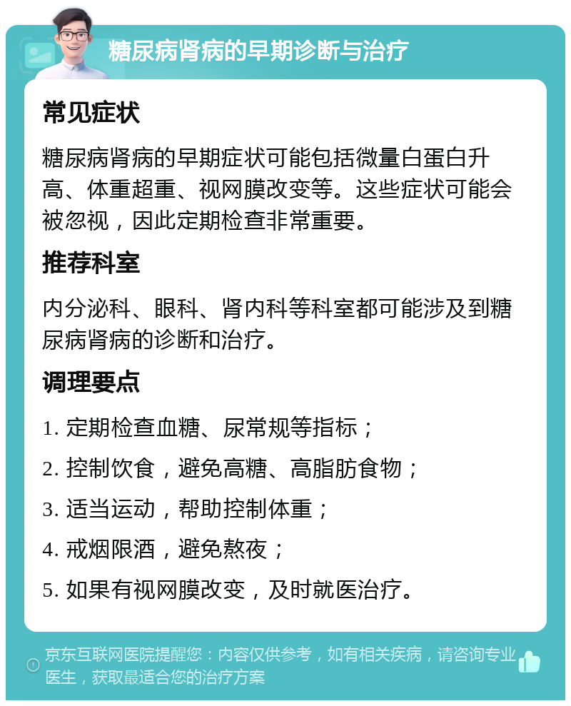 糖尿病肾病的早期诊断与治疗 常见症状 糖尿病肾病的早期症状可能包括微量白蛋白升高、体重超重、视网膜改变等。这些症状可能会被忽视，因此定期检查非常重要。 推荐科室 内分泌科、眼科、肾内科等科室都可能涉及到糖尿病肾病的诊断和治疗。 调理要点 1. 定期检查血糖、尿常规等指标； 2. 控制饮食，避免高糖、高脂肪食物； 3. 适当运动，帮助控制体重； 4. 戒烟限酒，避免熬夜； 5. 如果有视网膜改变，及时就医治疗。