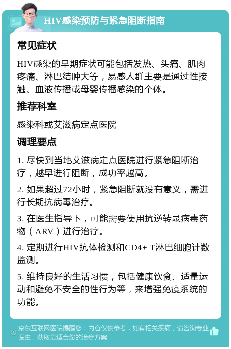 HIV感染预防与紧急阻断指南 常见症状 HIV感染的早期症状可能包括发热、头痛、肌肉疼痛、淋巴结肿大等，易感人群主要是通过性接触、血液传播或母婴传播感染的个体。 推荐科室 感染科或艾滋病定点医院 调理要点 1. 尽快到当地艾滋病定点医院进行紧急阻断治疗，越早进行阻断，成功率越高。 2. 如果超过72小时，紧急阻断就没有意义，需进行长期抗病毒治疗。 3. 在医生指导下，可能需要使用抗逆转录病毒药物（ARV）进行治疗。 4. 定期进行HIV抗体检测和CD4+ T淋巴细胞计数监测。 5. 维持良好的生活习惯，包括健康饮食、适量运动和避免不安全的性行为等，来增强免疫系统的功能。