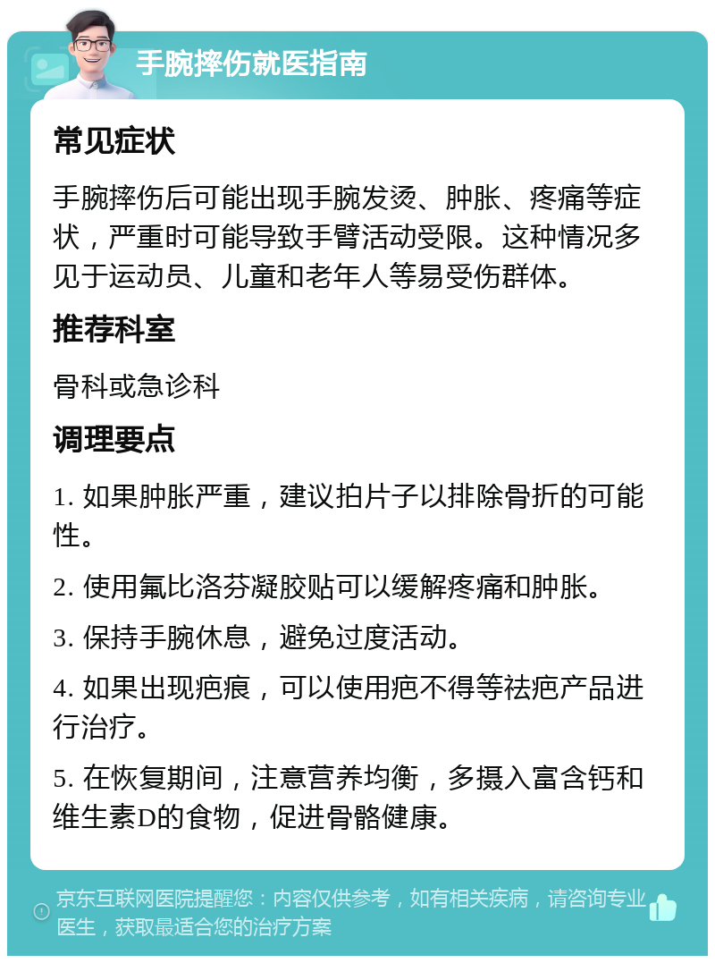 手腕摔伤就医指南 常见症状 手腕摔伤后可能出现手腕发烫、肿胀、疼痛等症状，严重时可能导致手臂活动受限。这种情况多见于运动员、儿童和老年人等易受伤群体。 推荐科室 骨科或急诊科 调理要点 1. 如果肿胀严重，建议拍片子以排除骨折的可能性。 2. 使用氟比洛芬凝胶贴可以缓解疼痛和肿胀。 3. 保持手腕休息，避免过度活动。 4. 如果出现疤痕，可以使用疤不得等祛疤产品进行治疗。 5. 在恢复期间，注意营养均衡，多摄入富含钙和维生素D的食物，促进骨骼健康。