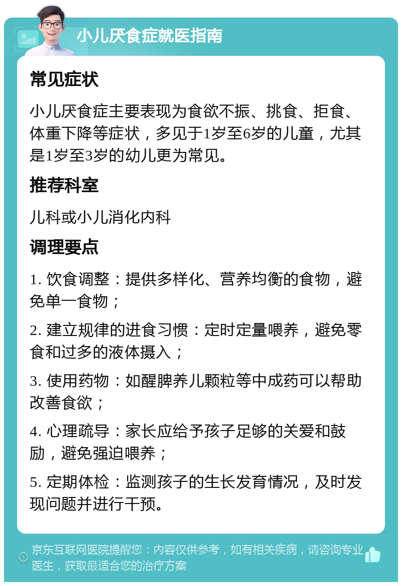 小儿厌食症就医指南 常见症状 小儿厌食症主要表现为食欲不振、挑食、拒食、体重下降等症状，多见于1岁至6岁的儿童，尤其是1岁至3岁的幼儿更为常见。 推荐科室 儿科或小儿消化内科 调理要点 1. 饮食调整：提供多样化、营养均衡的食物，避免单一食物； 2. 建立规律的进食习惯：定时定量喂养，避免零食和过多的液体摄入； 3. 使用药物：如醒脾养儿颗粒等中成药可以帮助改善食欲； 4. 心理疏导：家长应给予孩子足够的关爱和鼓励，避免强迫喂养； 5. 定期体检：监测孩子的生长发育情况，及时发现问题并进行干预。