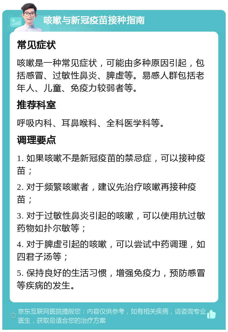 咳嗽与新冠疫苗接种指南 常见症状 咳嗽是一种常见症状，可能由多种原因引起，包括感冒、过敏性鼻炎、脾虚等。易感人群包括老年人、儿童、免疫力较弱者等。 推荐科室 呼吸内科、耳鼻喉科、全科医学科等。 调理要点 1. 如果咳嗽不是新冠疫苗的禁忌症，可以接种疫苗； 2. 对于频繁咳嗽者，建议先治疗咳嗽再接种疫苗； 3. 对于过敏性鼻炎引起的咳嗽，可以使用抗过敏药物如扑尔敏等； 4. 对于脾虚引起的咳嗽，可以尝试中药调理，如四君子汤等； 5. 保持良好的生活习惯，增强免疫力，预防感冒等疾病的发生。