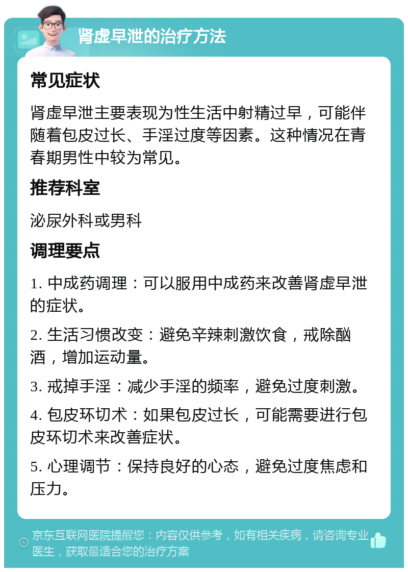 肾虚早泄的治疗方法 常见症状 肾虚早泄主要表现为性生活中射精过早，可能伴随着包皮过长、手淫过度等因素。这种情况在青春期男性中较为常见。 推荐科室 泌尿外科或男科 调理要点 1. 中成药调理：可以服用中成药来改善肾虚早泄的症状。 2. 生活习惯改变：避免辛辣刺激饮食，戒除酗酒，增加运动量。 3. 戒掉手淫：减少手淫的频率，避免过度刺激。 4. 包皮环切术：如果包皮过长，可能需要进行包皮环切术来改善症状。 5. 心理调节：保持良好的心态，避免过度焦虑和压力。