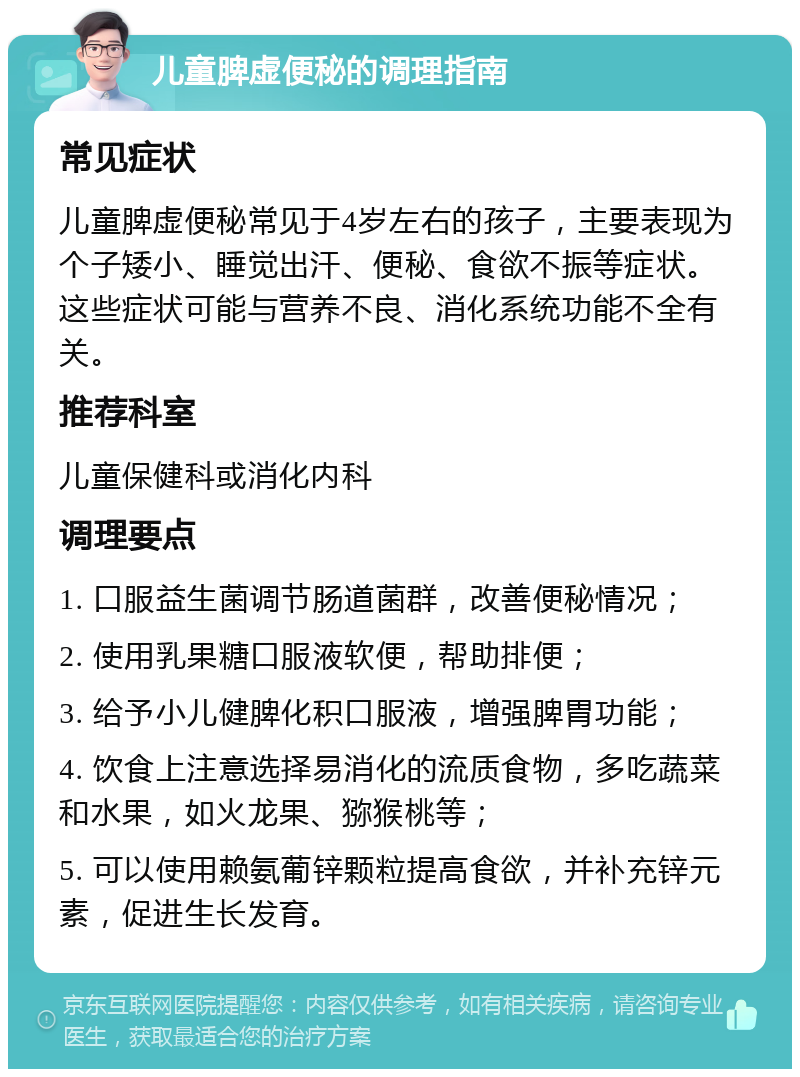 儿童脾虚便秘的调理指南 常见症状 儿童脾虚便秘常见于4岁左右的孩子，主要表现为个子矮小、睡觉出汗、便秘、食欲不振等症状。这些症状可能与营养不良、消化系统功能不全有关。 推荐科室 儿童保健科或消化内科 调理要点 1. 口服益生菌调节肠道菌群，改善便秘情况； 2. 使用乳果糖口服液软便，帮助排便； 3. 给予小儿健脾化积口服液，增强脾胃功能； 4. 饮食上注意选择易消化的流质食物，多吃蔬菜和水果，如火龙果、猕猴桃等； 5. 可以使用赖氨葡锌颗粒提高食欲，并补充锌元素，促进生长发育。