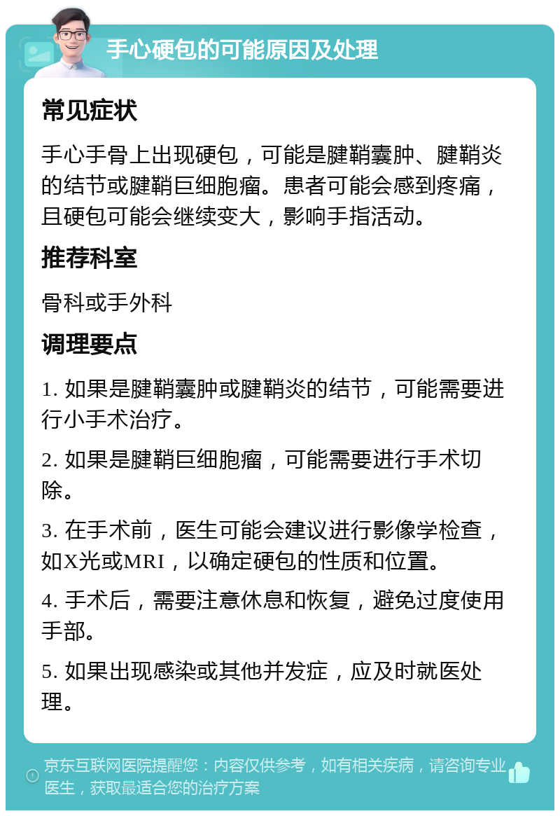 手心硬包的可能原因及处理 常见症状 手心手骨上出现硬包，可能是腱鞘囊肿、腱鞘炎的结节或腱鞘巨细胞瘤。患者可能会感到疼痛，且硬包可能会继续变大，影响手指活动。 推荐科室 骨科或手外科 调理要点 1. 如果是腱鞘囊肿或腱鞘炎的结节，可能需要进行小手术治疗。 2. 如果是腱鞘巨细胞瘤，可能需要进行手术切除。 3. 在手术前，医生可能会建议进行影像学检查，如X光或MRI，以确定硬包的性质和位置。 4. 手术后，需要注意休息和恢复，避免过度使用手部。 5. 如果出现感染或其他并发症，应及时就医处理。