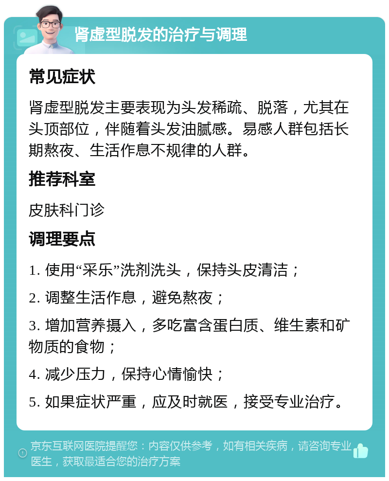 肾虚型脱发的治疗与调理 常见症状 肾虚型脱发主要表现为头发稀疏、脱落，尤其在头顶部位，伴随着头发油腻感。易感人群包括长期熬夜、生活作息不规律的人群。 推荐科室 皮肤科门诊 调理要点 1. 使用“采乐”洗剂洗头，保持头皮清洁； 2. 调整生活作息，避免熬夜； 3. 增加营养摄入，多吃富含蛋白质、维生素和矿物质的食物； 4. 减少压力，保持心情愉快； 5. 如果症状严重，应及时就医，接受专业治疗。