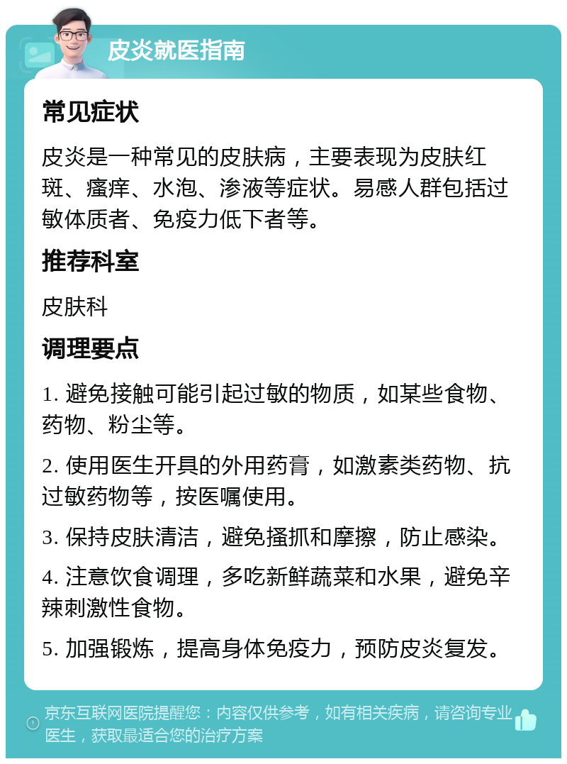 皮炎就医指南 常见症状 皮炎是一种常见的皮肤病，主要表现为皮肤红斑、瘙痒、水泡、渗液等症状。易感人群包括过敏体质者、免疫力低下者等。 推荐科室 皮肤科 调理要点 1. 避免接触可能引起过敏的物质，如某些食物、药物、粉尘等。 2. 使用医生开具的外用药膏，如激素类药物、抗过敏药物等，按医嘱使用。 3. 保持皮肤清洁，避免搔抓和摩擦，防止感染。 4. 注意饮食调理，多吃新鲜蔬菜和水果，避免辛辣刺激性食物。 5. 加强锻炼，提高身体免疫力，预防皮炎复发。