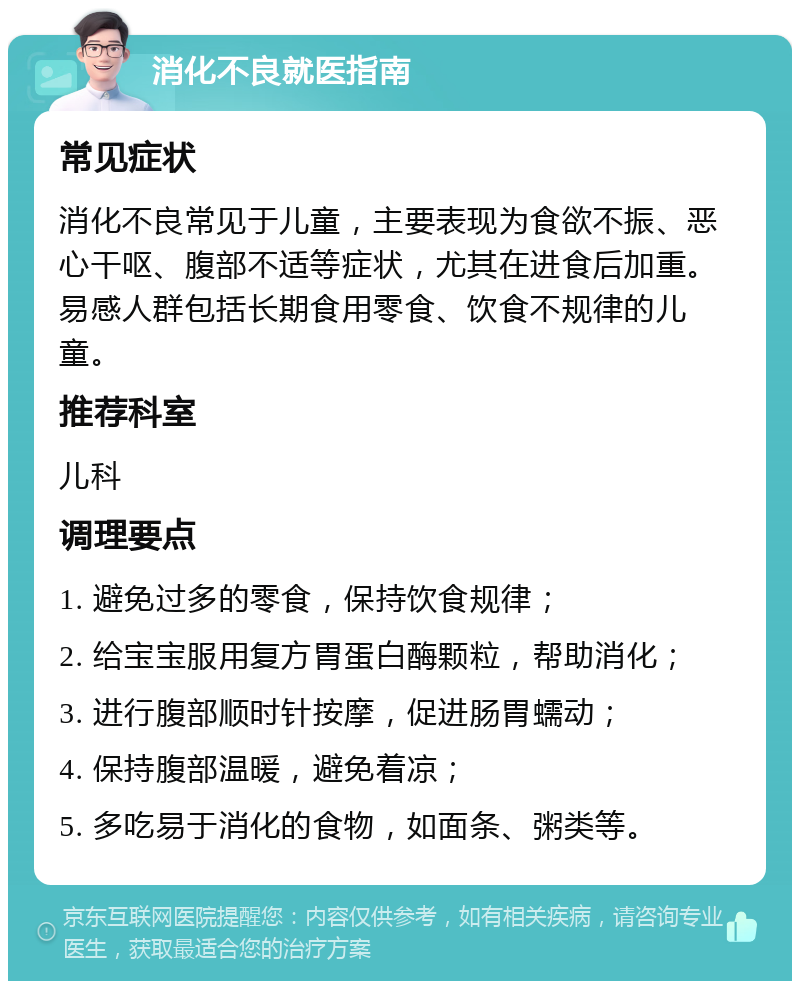 消化不良就医指南 常见症状 消化不良常见于儿童，主要表现为食欲不振、恶心干呕、腹部不适等症状，尤其在进食后加重。易感人群包括长期食用零食、饮食不规律的儿童。 推荐科室 儿科 调理要点 1. 避免过多的零食，保持饮食规律； 2. 给宝宝服用复方胃蛋白酶颗粒，帮助消化； 3. 进行腹部顺时针按摩，促进肠胃蠕动； 4. 保持腹部温暖，避免着凉； 5. 多吃易于消化的食物，如面条、粥类等。