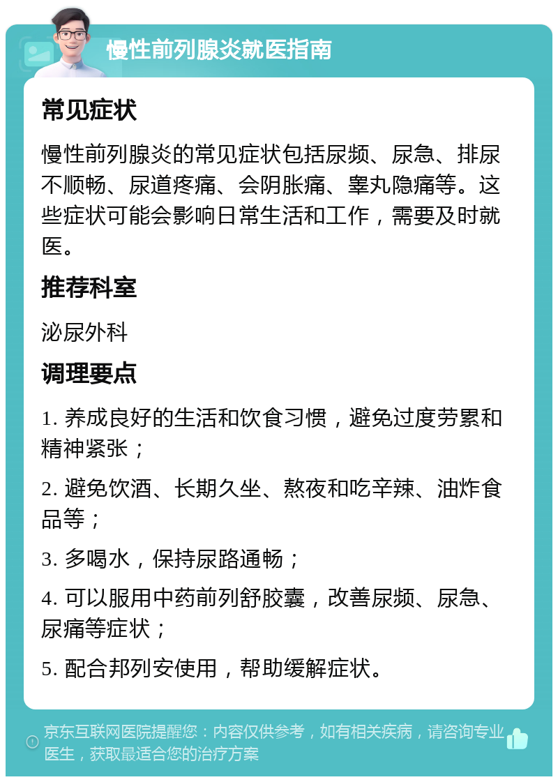 慢性前列腺炎就医指南 常见症状 慢性前列腺炎的常见症状包括尿频、尿急、排尿不顺畅、尿道疼痛、会阴胀痛、睾丸隐痛等。这些症状可能会影响日常生活和工作，需要及时就医。 推荐科室 泌尿外科 调理要点 1. 养成良好的生活和饮食习惯，避免过度劳累和精神紧张； 2. 避免饮酒、长期久坐、熬夜和吃辛辣、油炸食品等； 3. 多喝水，保持尿路通畅； 4. 可以服用中药前列舒胶囊，改善尿频、尿急、尿痛等症状； 5. 配合邦列安使用，帮助缓解症状。