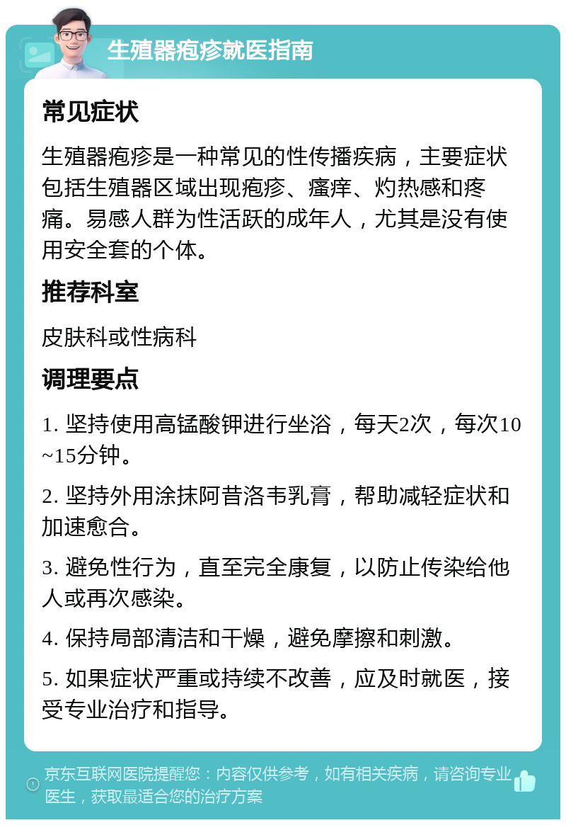 生殖器疱疹就医指南 常见症状 生殖器疱疹是一种常见的性传播疾病，主要症状包括生殖器区域出现疱疹、瘙痒、灼热感和疼痛。易感人群为性活跃的成年人，尤其是没有使用安全套的个体。 推荐科室 皮肤科或性病科 调理要点 1. 坚持使用高锰酸钾进行坐浴，每天2次，每次10~15分钟。 2. 坚持外用涂抹阿昔洛韦乳膏，帮助减轻症状和加速愈合。 3. 避免性行为，直至完全康复，以防止传染给他人或再次感染。 4. 保持局部清洁和干燥，避免摩擦和刺激。 5. 如果症状严重或持续不改善，应及时就医，接受专业治疗和指导。