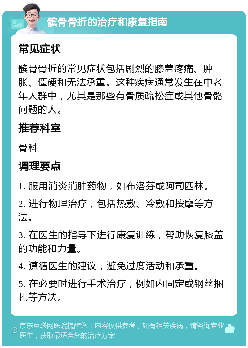 髌骨骨折的治疗和康复指南 常见症状 髌骨骨折的常见症状包括剧烈的膝盖疼痛、肿胀、僵硬和无法承重。这种疾病通常发生在中老年人群中，尤其是那些有骨质疏松症或其他骨骼问题的人。 推荐科室 骨科 调理要点 1. 服用消炎消肿药物，如布洛芬或阿司匹林。 2. 进行物理治疗，包括热敷、冷敷和按摩等方法。 3. 在医生的指导下进行康复训练，帮助恢复膝盖的功能和力量。 4. 遵循医生的建议，避免过度活动和承重。 5. 在必要时进行手术治疗，例如内固定或钢丝捆扎等方法。