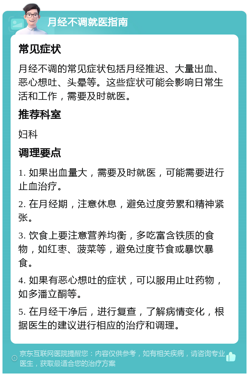 月经不调就医指南 常见症状 月经不调的常见症状包括月经推迟、大量出血、恶心想吐、头晕等。这些症状可能会影响日常生活和工作，需要及时就医。 推荐科室 妇科 调理要点 1. 如果出血量大，需要及时就医，可能需要进行止血治疗。 2. 在月经期，注意休息，避免过度劳累和精神紧张。 3. 饮食上要注意营养均衡，多吃富含铁质的食物，如红枣、菠菜等，避免过度节食或暴饮暴食。 4. 如果有恶心想吐的症状，可以服用止吐药物，如多潘立酮等。 5. 在月经干净后，进行复查，了解病情变化，根据医生的建议进行相应的治疗和调理。