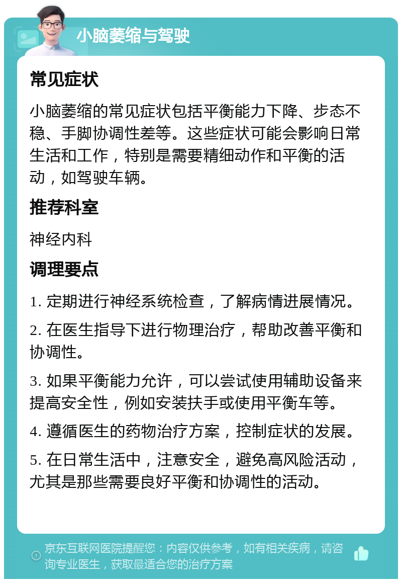 小脑萎缩与驾驶 常见症状 小脑萎缩的常见症状包括平衡能力下降、步态不稳、手脚协调性差等。这些症状可能会影响日常生活和工作，特别是需要精细动作和平衡的活动，如驾驶车辆。 推荐科室 神经内科 调理要点 1. 定期进行神经系统检查，了解病情进展情况。 2. 在医生指导下进行物理治疗，帮助改善平衡和协调性。 3. 如果平衡能力允许，可以尝试使用辅助设备来提高安全性，例如安装扶手或使用平衡车等。 4. 遵循医生的药物治疗方案，控制症状的发展。 5. 在日常生活中，注意安全，避免高风险活动，尤其是那些需要良好平衡和协调性的活动。