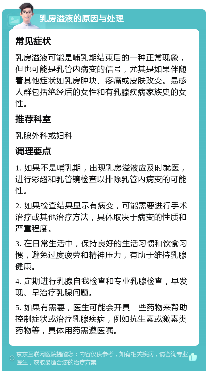 乳房溢液的原因与处理 常见症状 乳房溢液可能是哺乳期结束后的一种正常现象，但也可能是乳管内病变的信号，尤其是如果伴随着其他症状如乳房肿块、疼痛或皮肤改变。易感人群包括绝经后的女性和有乳腺疾病家族史的女性。 推荐科室 乳腺外科或妇科 调理要点 1. 如果不是哺乳期，出现乳房溢液应及时就医，进行彩超和乳管镜检查以排除乳管内病变的可能性。 2. 如果检查结果显示有病变，可能需要进行手术治疗或其他治疗方法，具体取决于病变的性质和严重程度。 3. 在日常生活中，保持良好的生活习惯和饮食习惯，避免过度疲劳和精神压力，有助于维持乳腺健康。 4. 定期进行乳腺自我检查和专业乳腺检查，早发现、早治疗乳腺问题。 5. 如果有需要，医生可能会开具一些药物来帮助控制症状或治疗乳腺疾病，例如抗生素或激素类药物等，具体用药需遵医嘱。