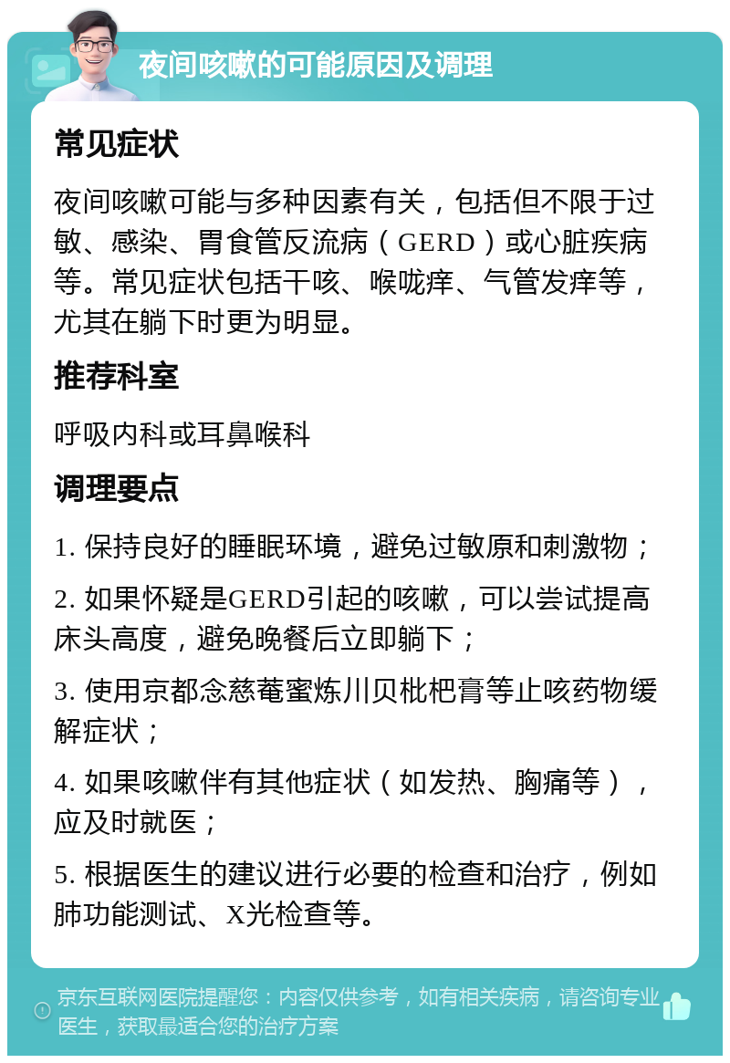 夜间咳嗽的可能原因及调理 常见症状 夜间咳嗽可能与多种因素有关，包括但不限于过敏、感染、胃食管反流病（GERD）或心脏疾病等。常见症状包括干咳、喉咙痒、气管发痒等，尤其在躺下时更为明显。 推荐科室 呼吸内科或耳鼻喉科 调理要点 1. 保持良好的睡眠环境，避免过敏原和刺激物； 2. 如果怀疑是GERD引起的咳嗽，可以尝试提高床头高度，避免晚餐后立即躺下； 3. 使用京都念慈菴蜜炼川贝枇杷膏等止咳药物缓解症状； 4. 如果咳嗽伴有其他症状（如发热、胸痛等），应及时就医； 5. 根据医生的建议进行必要的检查和治疗，例如肺功能测试、X光检查等。