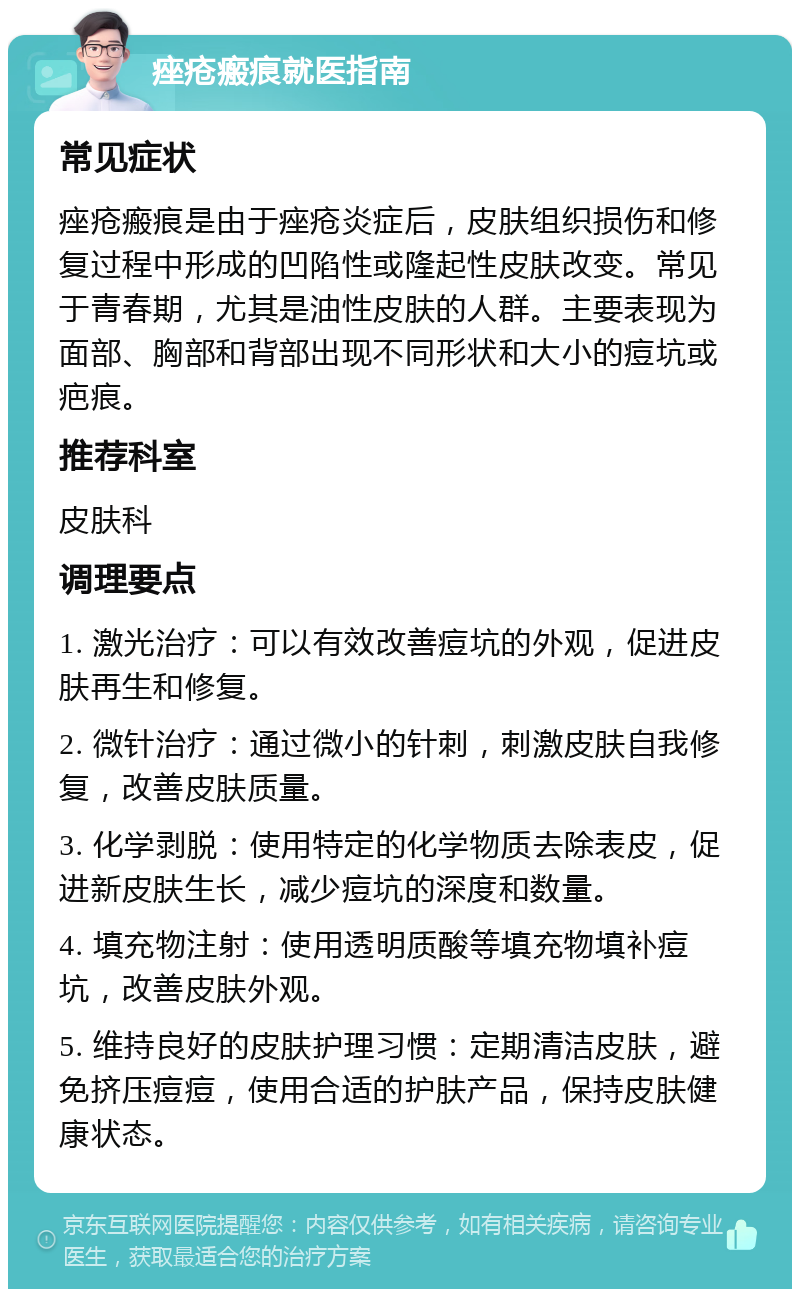 痤疮瘢痕就医指南 常见症状 痤疮瘢痕是由于痤疮炎症后，皮肤组织损伤和修复过程中形成的凹陷性或隆起性皮肤改变。常见于青春期，尤其是油性皮肤的人群。主要表现为面部、胸部和背部出现不同形状和大小的痘坑或疤痕。 推荐科室 皮肤科 调理要点 1. 激光治疗：可以有效改善痘坑的外观，促进皮肤再生和修复。 2. 微针治疗：通过微小的针刺，刺激皮肤自我修复，改善皮肤质量。 3. 化学剥脱：使用特定的化学物质去除表皮，促进新皮肤生长，减少痘坑的深度和数量。 4. 填充物注射：使用透明质酸等填充物填补痘坑，改善皮肤外观。 5. 维持良好的皮肤护理习惯：定期清洁皮肤，避免挤压痘痘，使用合适的护肤产品，保持皮肤健康状态。