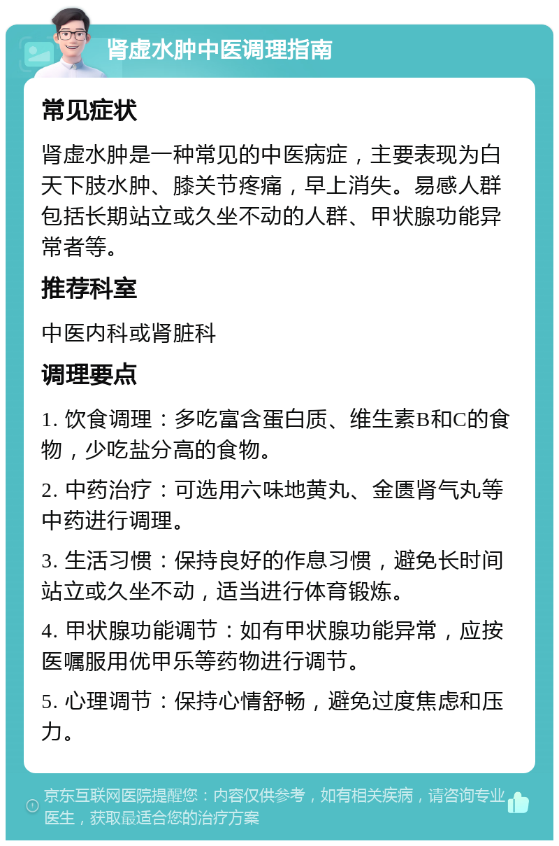 肾虚水肿中医调理指南 常见症状 肾虚水肿是一种常见的中医病症，主要表现为白天下肢水肿、膝关节疼痛，早上消失。易感人群包括长期站立或久坐不动的人群、甲状腺功能异常者等。 推荐科室 中医内科或肾脏科 调理要点 1. 饮食调理：多吃富含蛋白质、维生素B和C的食物，少吃盐分高的食物。 2. 中药治疗：可选用六味地黄丸、金匮肾气丸等中药进行调理。 3. 生活习惯：保持良好的作息习惯，避免长时间站立或久坐不动，适当进行体育锻炼。 4. 甲状腺功能调节：如有甲状腺功能异常，应按医嘱服用优甲乐等药物进行调节。 5. 心理调节：保持心情舒畅，避免过度焦虑和压力。