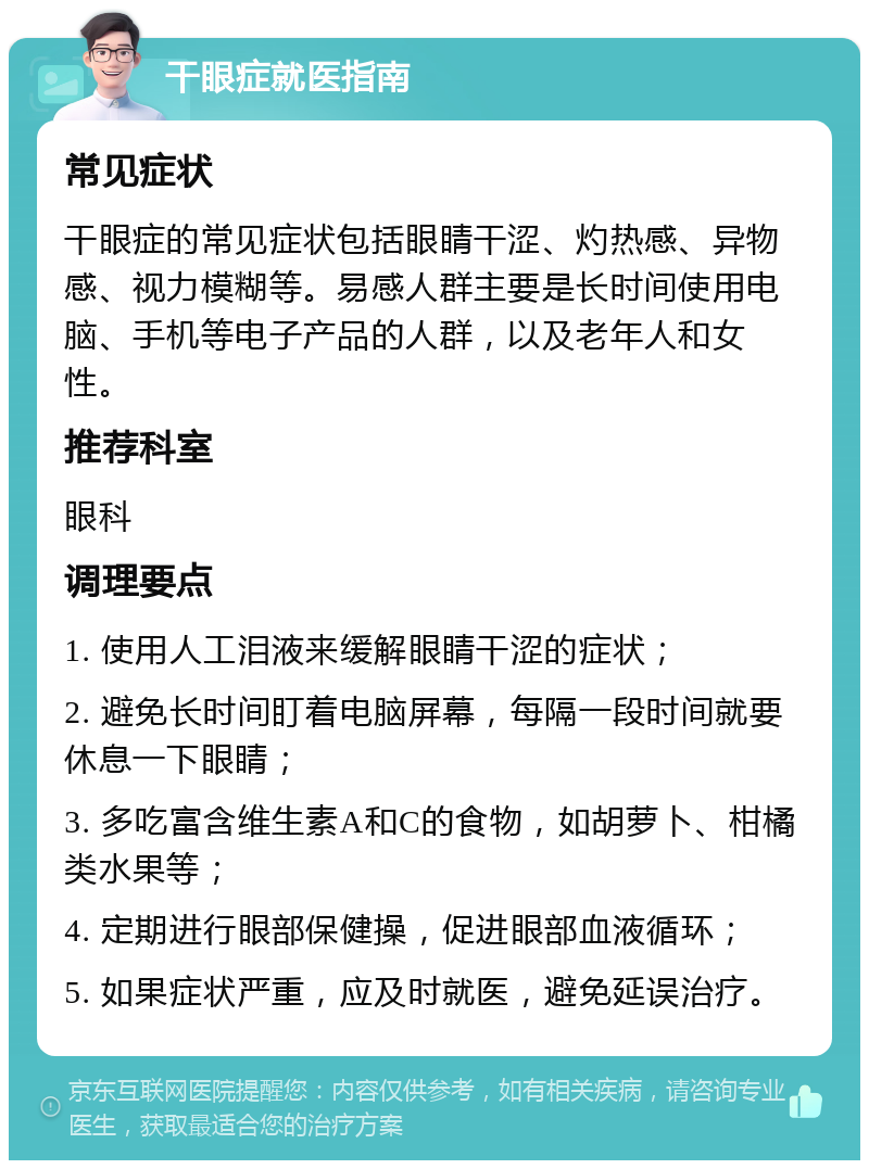 干眼症就医指南 常见症状 干眼症的常见症状包括眼睛干涩、灼热感、异物感、视力模糊等。易感人群主要是长时间使用电脑、手机等电子产品的人群，以及老年人和女性。 推荐科室 眼科 调理要点 1. 使用人工泪液来缓解眼睛干涩的症状； 2. 避免长时间盯着电脑屏幕，每隔一段时间就要休息一下眼睛； 3. 多吃富含维生素A和C的食物，如胡萝卜、柑橘类水果等； 4. 定期进行眼部保健操，促进眼部血液循环； 5. 如果症状严重，应及时就医，避免延误治疗。