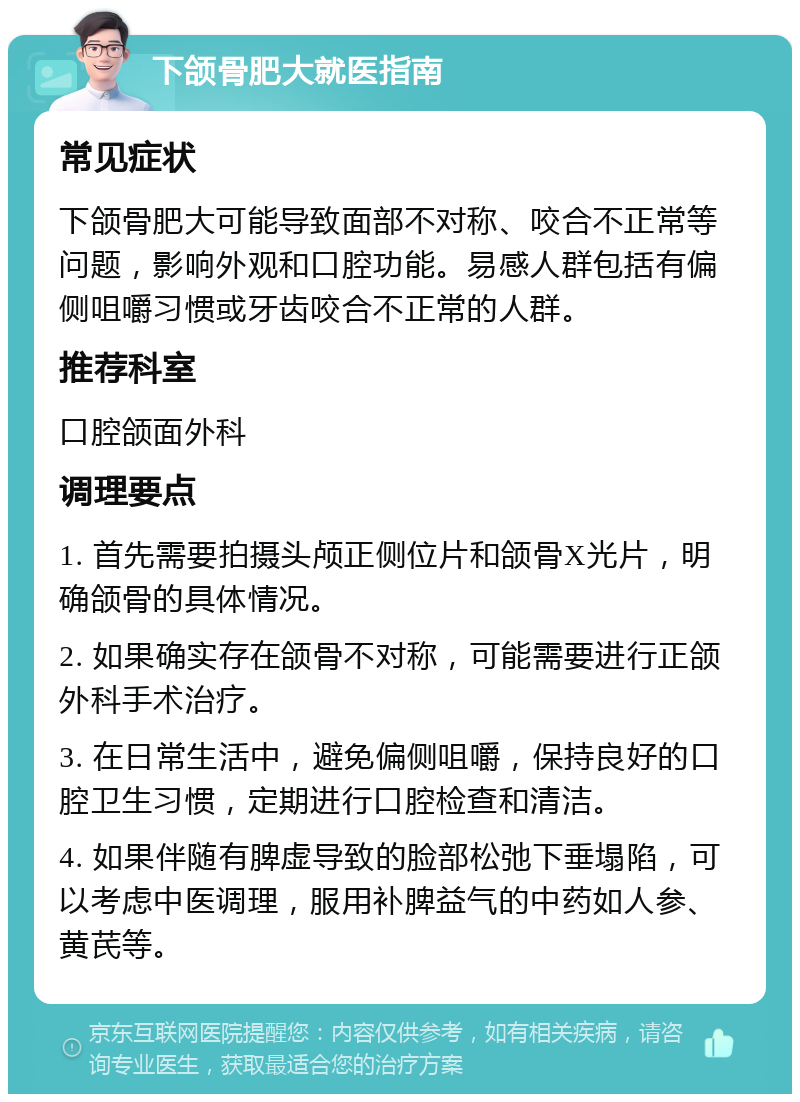 下颌骨肥大就医指南 常见症状 下颌骨肥大可能导致面部不对称、咬合不正常等问题，影响外观和口腔功能。易感人群包括有偏侧咀嚼习惯或牙齿咬合不正常的人群。 推荐科室 口腔颌面外科 调理要点 1. 首先需要拍摄头颅正侧位片和颌骨X光片，明确颌骨的具体情况。 2. 如果确实存在颌骨不对称，可能需要进行正颌外科手术治疗。 3. 在日常生活中，避免偏侧咀嚼，保持良好的口腔卫生习惯，定期进行口腔检查和清洁。 4. 如果伴随有脾虚导致的脸部松弛下垂塌陷，可以考虑中医调理，服用补脾益气的中药如人参、黄芪等。