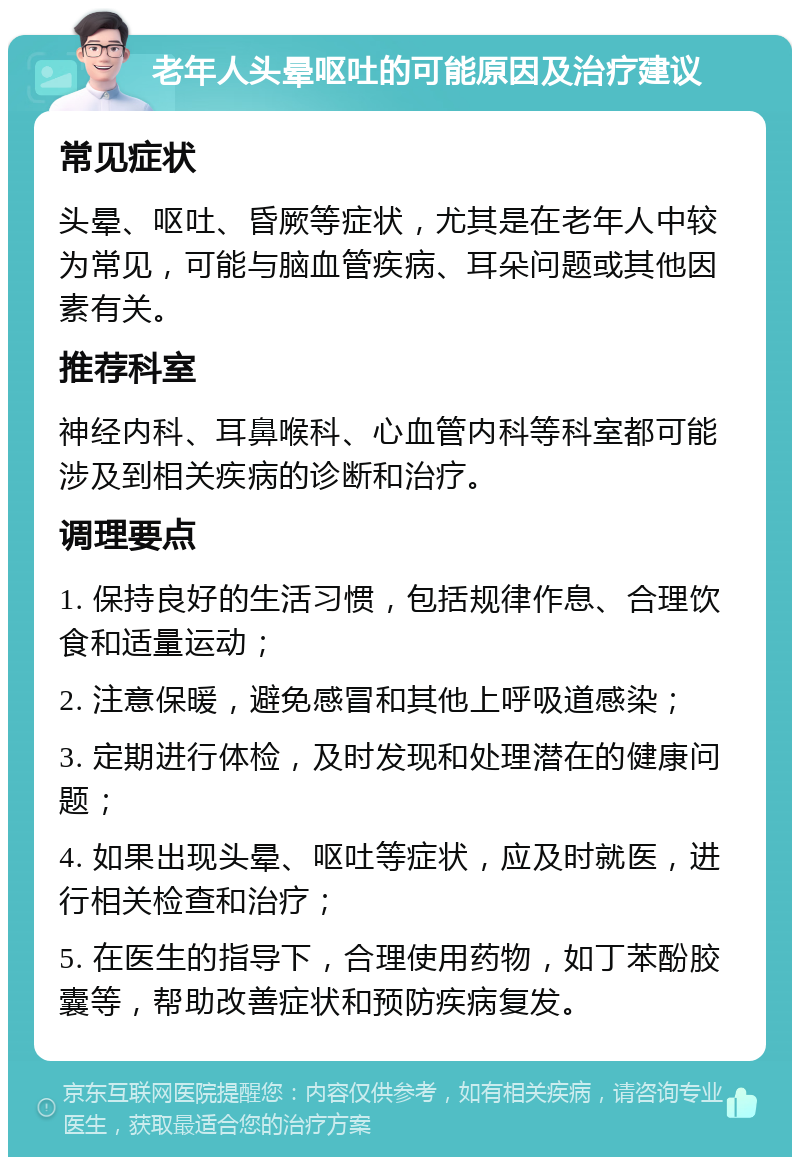 老年人头晕呕吐的可能原因及治疗建议 常见症状 头晕、呕吐、昏厥等症状，尤其是在老年人中较为常见，可能与脑血管疾病、耳朵问题或其他因素有关。 推荐科室 神经内科、耳鼻喉科、心血管内科等科室都可能涉及到相关疾病的诊断和治疗。 调理要点 1. 保持良好的生活习惯，包括规律作息、合理饮食和适量运动； 2. 注意保暖，避免感冒和其他上呼吸道感染； 3. 定期进行体检，及时发现和处理潜在的健康问题； 4. 如果出现头晕、呕吐等症状，应及时就医，进行相关检查和治疗； 5. 在医生的指导下，合理使用药物，如丁苯酚胶囊等，帮助改善症状和预防疾病复发。