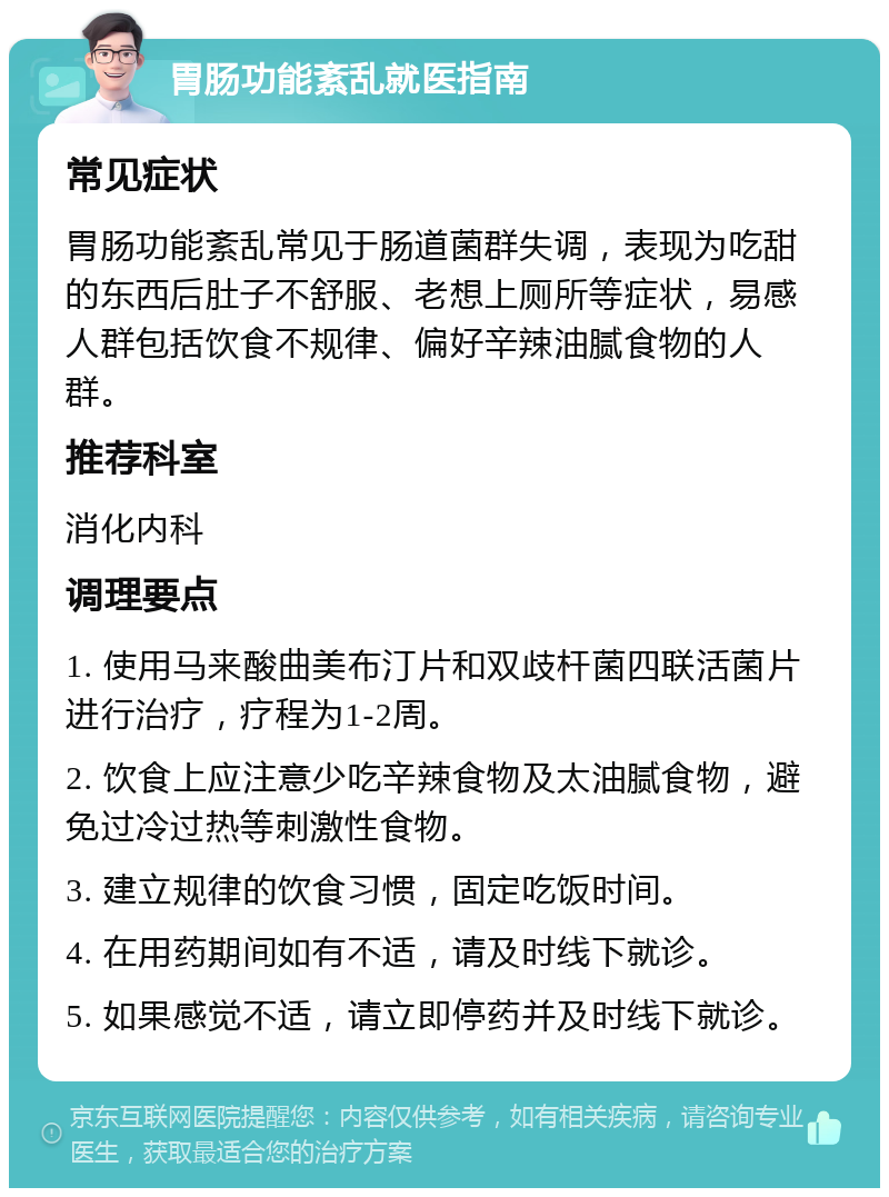 胃肠功能紊乱就医指南 常见症状 胃肠功能紊乱常见于肠道菌群失调，表现为吃甜的东西后肚子不舒服、老想上厕所等症状，易感人群包括饮食不规律、偏好辛辣油腻食物的人群。 推荐科室 消化内科 调理要点 1. 使用马来酸曲美布汀片和双歧杆菌四联活菌片进行治疗，疗程为1-2周。 2. 饮食上应注意少吃辛辣食物及太油腻食物，避免过冷过热等刺激性食物。 3. 建立规律的饮食习惯，固定吃饭时间。 4. 在用药期间如有不适，请及时线下就诊。 5. 如果感觉不适，请立即停药并及时线下就诊。