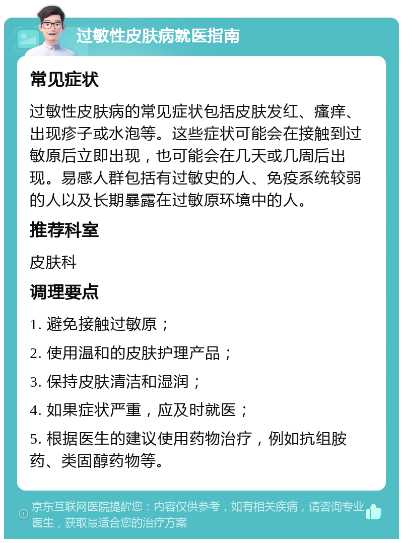 过敏性皮肤病就医指南 常见症状 过敏性皮肤病的常见症状包括皮肤发红、瘙痒、出现疹子或水泡等。这些症状可能会在接触到过敏原后立即出现，也可能会在几天或几周后出现。易感人群包括有过敏史的人、免疫系统较弱的人以及长期暴露在过敏原环境中的人。 推荐科室 皮肤科 调理要点 1. 避免接触过敏原； 2. 使用温和的皮肤护理产品； 3. 保持皮肤清洁和湿润； 4. 如果症状严重，应及时就医； 5. 根据医生的建议使用药物治疗，例如抗组胺药、类固醇药物等。