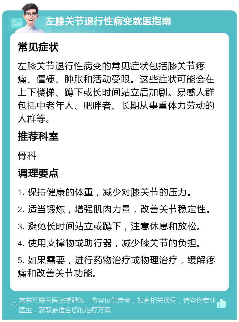 左膝关节退行性病变就医指南 常见症状 左膝关节退行性病变的常见症状包括膝关节疼痛、僵硬、肿胀和活动受限。这些症状可能会在上下楼梯、蹲下或长时间站立后加剧。易感人群包括中老年人、肥胖者、长期从事重体力劳动的人群等。 推荐科室 骨科 调理要点 1. 保持健康的体重，减少对膝关节的压力。 2. 适当锻炼，增强肌肉力量，改善关节稳定性。 3. 避免长时间站立或蹲下，注意休息和放松。 4. 使用支撑物或助行器，减少膝关节的负担。 5. 如果需要，进行药物治疗或物理治疗，缓解疼痛和改善关节功能。