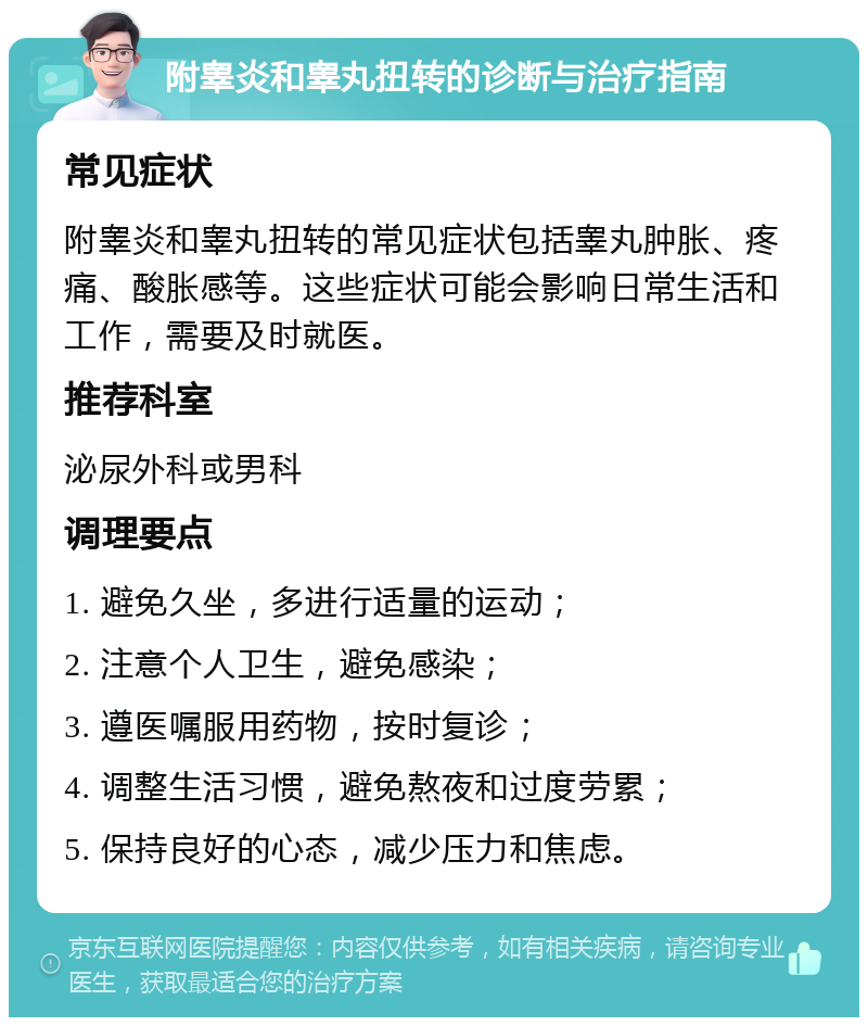 附睾炎和睾丸扭转的诊断与治疗指南 常见症状 附睾炎和睾丸扭转的常见症状包括睾丸肿胀、疼痛、酸胀感等。这些症状可能会影响日常生活和工作，需要及时就医。 推荐科室 泌尿外科或男科 调理要点 1. 避免久坐，多进行适量的运动； 2. 注意个人卫生，避免感染； 3. 遵医嘱服用药物，按时复诊； 4. 调整生活习惯，避免熬夜和过度劳累； 5. 保持良好的心态，减少压力和焦虑。