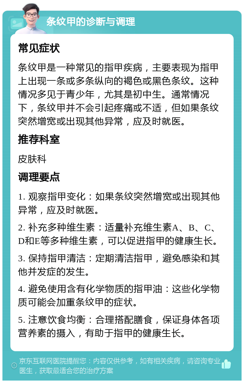 条纹甲的诊断与调理 常见症状 条纹甲是一种常见的指甲疾病，主要表现为指甲上出现一条或多条纵向的褐色或黑色条纹。这种情况多见于青少年，尤其是初中生。通常情况下，条纹甲并不会引起疼痛或不适，但如果条纹突然增宽或出现其他异常，应及时就医。 推荐科室 皮肤科 调理要点 1. 观察指甲变化：如果条纹突然增宽或出现其他异常，应及时就医。 2. 补充多种维生素：适量补充维生素A、B、C、D和E等多种维生素，可以促进指甲的健康生长。 3. 保持指甲清洁：定期清洁指甲，避免感染和其他并发症的发生。 4. 避免使用含有化学物质的指甲油：这些化学物质可能会加重条纹甲的症状。 5. 注意饮食均衡：合理搭配膳食，保证身体各项营养素的摄入，有助于指甲的健康生长。