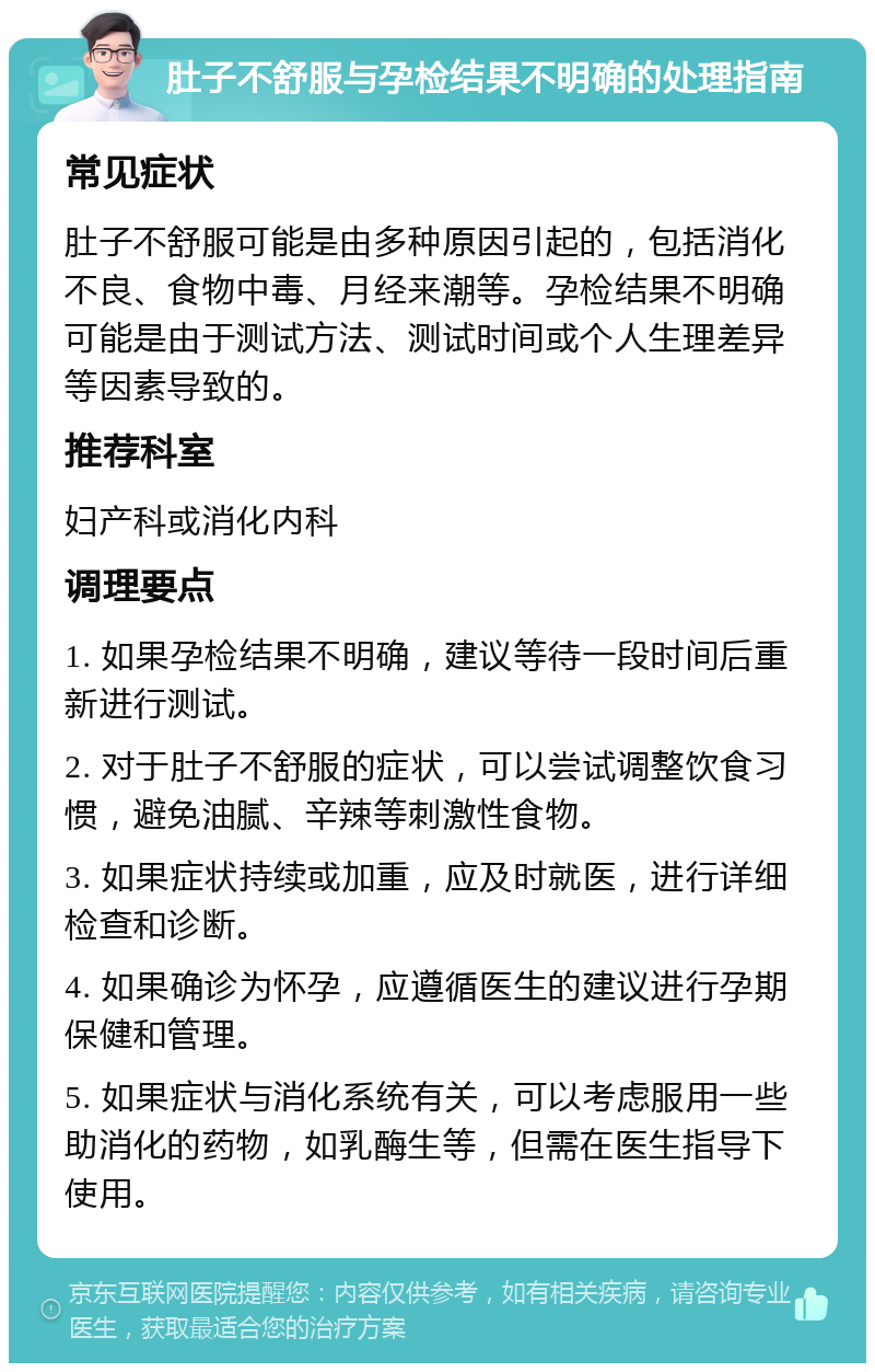 肚子不舒服与孕检结果不明确的处理指南 常见症状 肚子不舒服可能是由多种原因引起的，包括消化不良、食物中毒、月经来潮等。孕检结果不明确可能是由于测试方法、测试时间或个人生理差异等因素导致的。 推荐科室 妇产科或消化内科 调理要点 1. 如果孕检结果不明确，建议等待一段时间后重新进行测试。 2. 对于肚子不舒服的症状，可以尝试调整饮食习惯，避免油腻、辛辣等刺激性食物。 3. 如果症状持续或加重，应及时就医，进行详细检查和诊断。 4. 如果确诊为怀孕，应遵循医生的建议进行孕期保健和管理。 5. 如果症状与消化系统有关，可以考虑服用一些助消化的药物，如乳酶生等，但需在医生指导下使用。