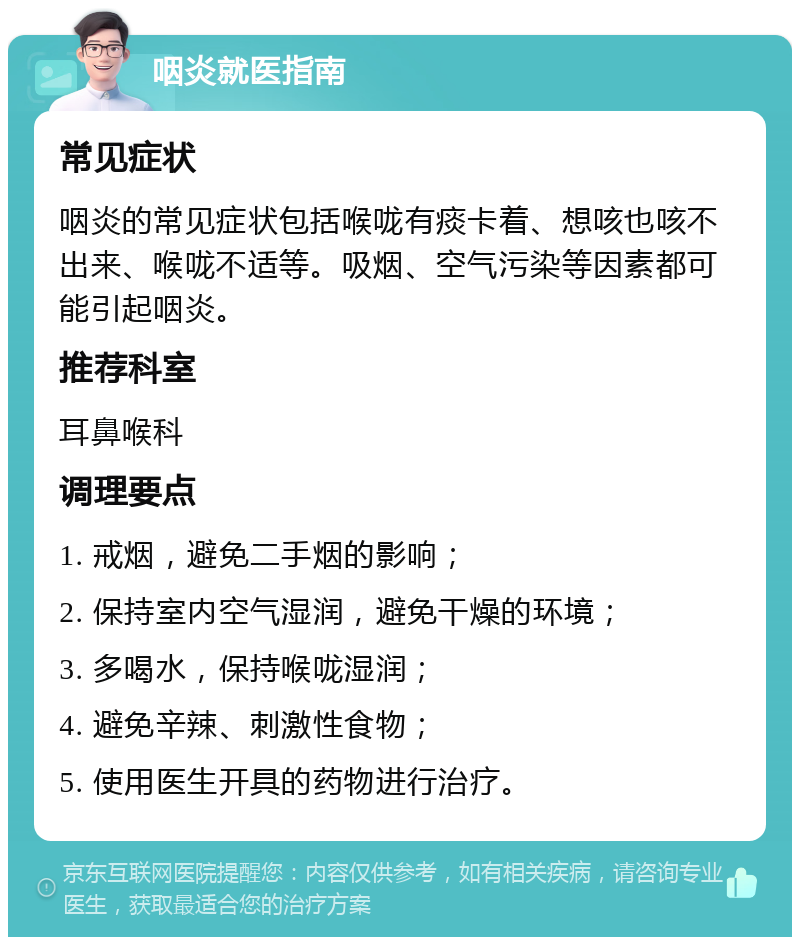 咽炎就医指南 常见症状 咽炎的常见症状包括喉咙有痰卡着、想咳也咳不出来、喉咙不适等。吸烟、空气污染等因素都可能引起咽炎。 推荐科室 耳鼻喉科 调理要点 1. 戒烟，避免二手烟的影响； 2. 保持室内空气湿润，避免干燥的环境； 3. 多喝水，保持喉咙湿润； 4. 避免辛辣、刺激性食物； 5. 使用医生开具的药物进行治疗。