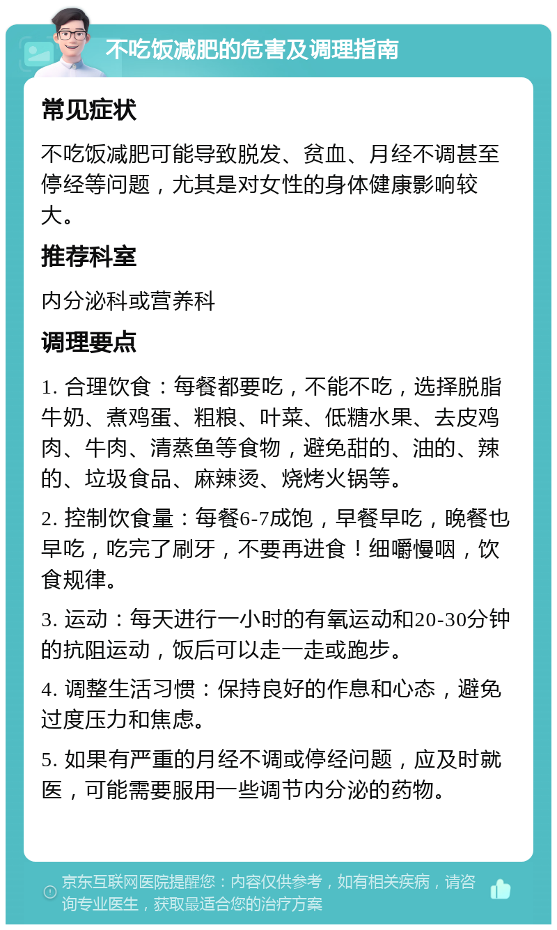 不吃饭减肥的危害及调理指南 常见症状 不吃饭减肥可能导致脱发、贫血、月经不调甚至停经等问题，尤其是对女性的身体健康影响较大。 推荐科室 内分泌科或营养科 调理要点 1. 合理饮食：每餐都要吃，不能不吃，选择脱脂牛奶、煮鸡蛋、粗粮、叶菜、低糖水果、去皮鸡肉、牛肉、清蒸鱼等食物，避免甜的、油的、辣的、垃圾食品、麻辣烫、烧烤火锅等。 2. 控制饮食量：每餐6-7成饱，早餐早吃，晚餐也早吃，吃完了刷牙，不要再进食！细嚼慢咽，饮食规律。 3. 运动：每天进行一小时的有氧运动和20-30分钟的抗阻运动，饭后可以走一走或跑步。 4. 调整生活习惯：保持良好的作息和心态，避免过度压力和焦虑。 5. 如果有严重的月经不调或停经问题，应及时就医，可能需要服用一些调节内分泌的药物。