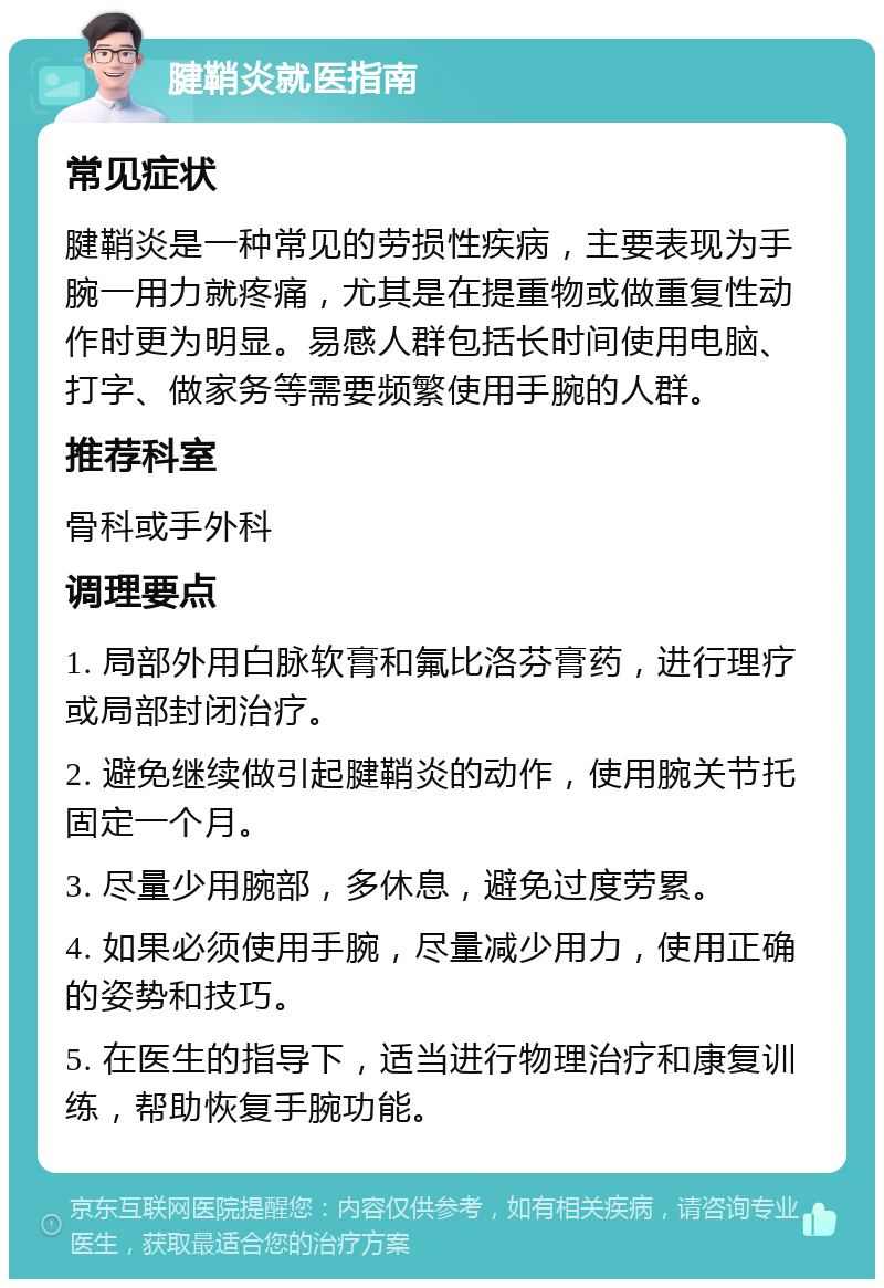 腱鞘炎就医指南 常见症状 腱鞘炎是一种常见的劳损性疾病，主要表现为手腕一用力就疼痛，尤其是在提重物或做重复性动作时更为明显。易感人群包括长时间使用电脑、打字、做家务等需要频繁使用手腕的人群。 推荐科室 骨科或手外科 调理要点 1. 局部外用白脉软膏和氟比洛芬膏药，进行理疗或局部封闭治疗。 2. 避免继续做引起腱鞘炎的动作，使用腕关节托固定一个月。 3. 尽量少用腕部，多休息，避免过度劳累。 4. 如果必须使用手腕，尽量减少用力，使用正确的姿势和技巧。 5. 在医生的指导下，适当进行物理治疗和康复训练，帮助恢复手腕功能。