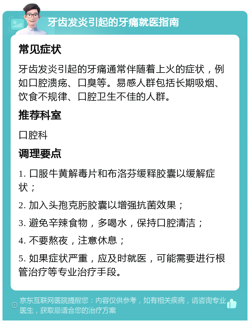 牙齿发炎引起的牙痛就医指南 常见症状 牙齿发炎引起的牙痛通常伴随着上火的症状，例如口腔溃疡、口臭等。易感人群包括长期吸烟、饮食不规律、口腔卫生不佳的人群。 推荐科室 口腔科 调理要点 1. 口服牛黄解毒片和布洛芬缓释胶囊以缓解症状； 2. 加入头孢克肟胶囊以增强抗菌效果； 3. 避免辛辣食物，多喝水，保持口腔清洁； 4. 不要熬夜，注意休息； 5. 如果症状严重，应及时就医，可能需要进行根管治疗等专业治疗手段。