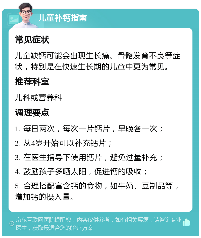 儿童补钙指南 常见症状 儿童缺钙可能会出现生长痛、骨骼发育不良等症状，特别是在快速生长期的儿童中更为常见。 推荐科室 儿科或营养科 调理要点 1. 每日两次，每次一片钙片，早晚各一次； 2. 从4岁开始可以补充钙片； 3. 在医生指导下使用钙片，避免过量补充； 4. 鼓励孩子多晒太阳，促进钙的吸收； 5. 合理搭配富含钙的食物，如牛奶、豆制品等，增加钙的摄入量。