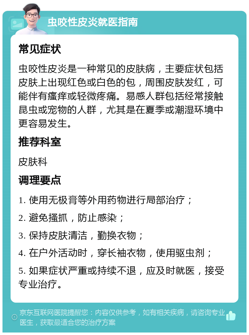 虫咬性皮炎就医指南 常见症状 虫咬性皮炎是一种常见的皮肤病，主要症状包括皮肤上出现红色或白色的包，周围皮肤发红，可能伴有瘙痒或轻微疼痛。易感人群包括经常接触昆虫或宠物的人群，尤其是在夏季或潮湿环境中更容易发生。 推荐科室 皮肤科 调理要点 1. 使用无极膏等外用药物进行局部治疗； 2. 避免搔抓，防止感染； 3. 保持皮肤清洁，勤换衣物； 4. 在户外活动时，穿长袖衣物，使用驱虫剂； 5. 如果症状严重或持续不退，应及时就医，接受专业治疗。