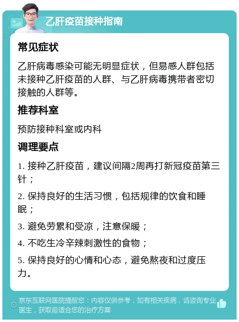 乙肝疫苗接种指南 常见症状 乙肝病毒感染可能无明显症状，但易感人群包括未接种乙肝疫苗的人群、与乙肝病毒携带者密切接触的人群等。 推荐科室 预防接种科室或内科 调理要点 1. 接种乙肝疫苗，建议间隔2周再打新冠疫苗第三针； 2. 保持良好的生活习惯，包括规律的饮食和睡眠； 3. 避免劳累和受凉，注意保暖； 4. 不吃生冷辛辣刺激性的食物； 5. 保持良好的心情和心态，避免熬夜和过度压力。