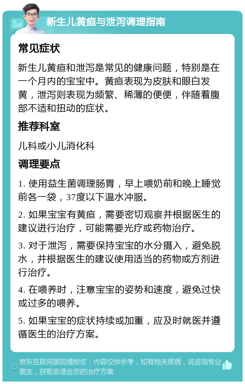 新生儿黄疸与泄泻调理指南 常见症状 新生儿黄疸和泄泻是常见的健康问题，特别是在一个月内的宝宝中。黄疸表现为皮肤和眼白发黄，泄泻则表现为频繁、稀薄的便便，伴随着腹部不适和扭动的症状。 推荐科室 儿科或小儿消化科 调理要点 1. 使用益生菌调理肠胃，早上喂奶前和晚上睡觉前各一袋，37度以下温水冲服。 2. 如果宝宝有黄疸，需要密切观察并根据医生的建议进行治疗，可能需要光疗或药物治疗。 3. 对于泄泻，需要保持宝宝的水分摄入，避免脱水，并根据医生的建议使用适当的药物或方剂进行治疗。 4. 在喂养时，注意宝宝的姿势和速度，避免过快或过多的喂养。 5. 如果宝宝的症状持续或加重，应及时就医并遵循医生的治疗方案。