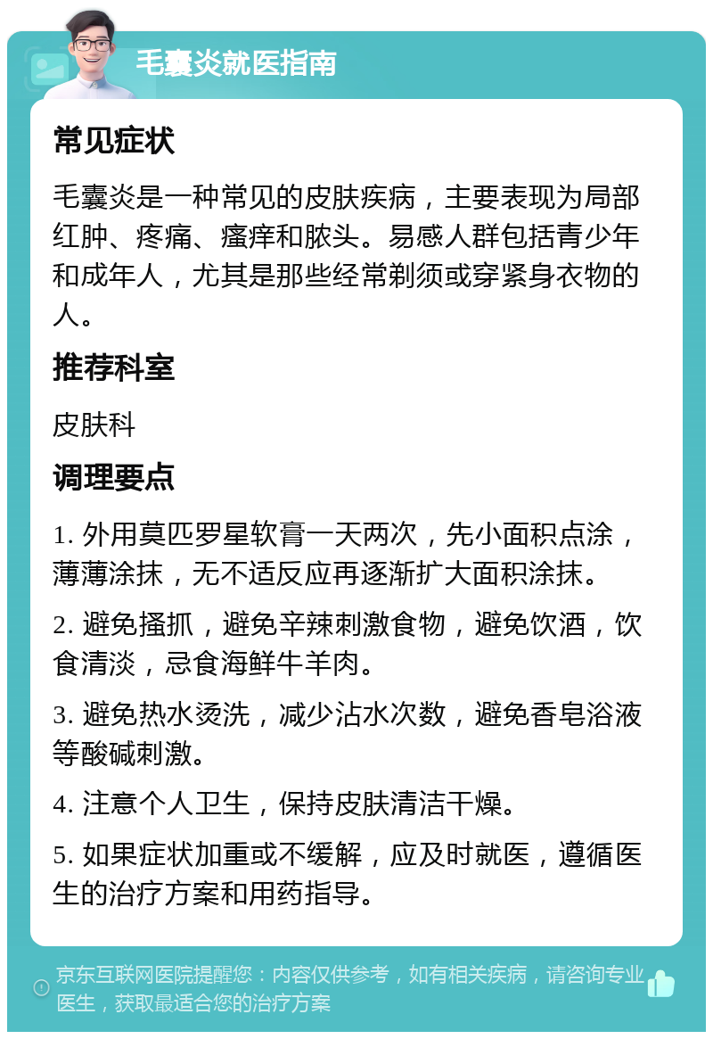 毛囊炎就医指南 常见症状 毛囊炎是一种常见的皮肤疾病，主要表现为局部红肿、疼痛、瘙痒和脓头。易感人群包括青少年和成年人，尤其是那些经常剃须或穿紧身衣物的人。 推荐科室 皮肤科 调理要点 1. 外用莫匹罗星软膏一天两次，先小面积点涂，薄薄涂抹，无不适反应再逐渐扩大面积涂抹。 2. 避免搔抓，避免辛辣刺激食物，避免饮酒，饮食清淡，忌食海鲜牛羊肉。 3. 避免热水烫洗，减少沾水次数，避免香皂浴液等酸碱刺激。 4. 注意个人卫生，保持皮肤清洁干燥。 5. 如果症状加重或不缓解，应及时就医，遵循医生的治疗方案和用药指导。