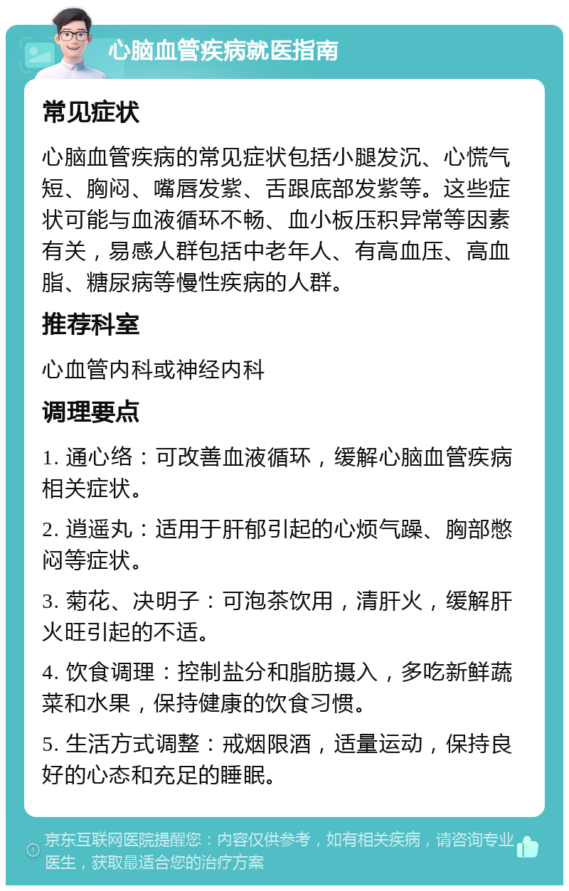 心脑血管疾病就医指南 常见症状 心脑血管疾病的常见症状包括小腿发沉、心慌气短、胸闷、嘴唇发紫、舌跟底部发紫等。这些症状可能与血液循环不畅、血小板压积异常等因素有关，易感人群包括中老年人、有高血压、高血脂、糖尿病等慢性疾病的人群。 推荐科室 心血管内科或神经内科 调理要点 1. 通心络：可改善血液循环，缓解心脑血管疾病相关症状。 2. 逍遥丸：适用于肝郁引起的心烦气躁、胸部憋闷等症状。 3. 菊花、决明子：可泡茶饮用，清肝火，缓解肝火旺引起的不适。 4. 饮食调理：控制盐分和脂肪摄入，多吃新鲜蔬菜和水果，保持健康的饮食习惯。 5. 生活方式调整：戒烟限酒，适量运动，保持良好的心态和充足的睡眠。