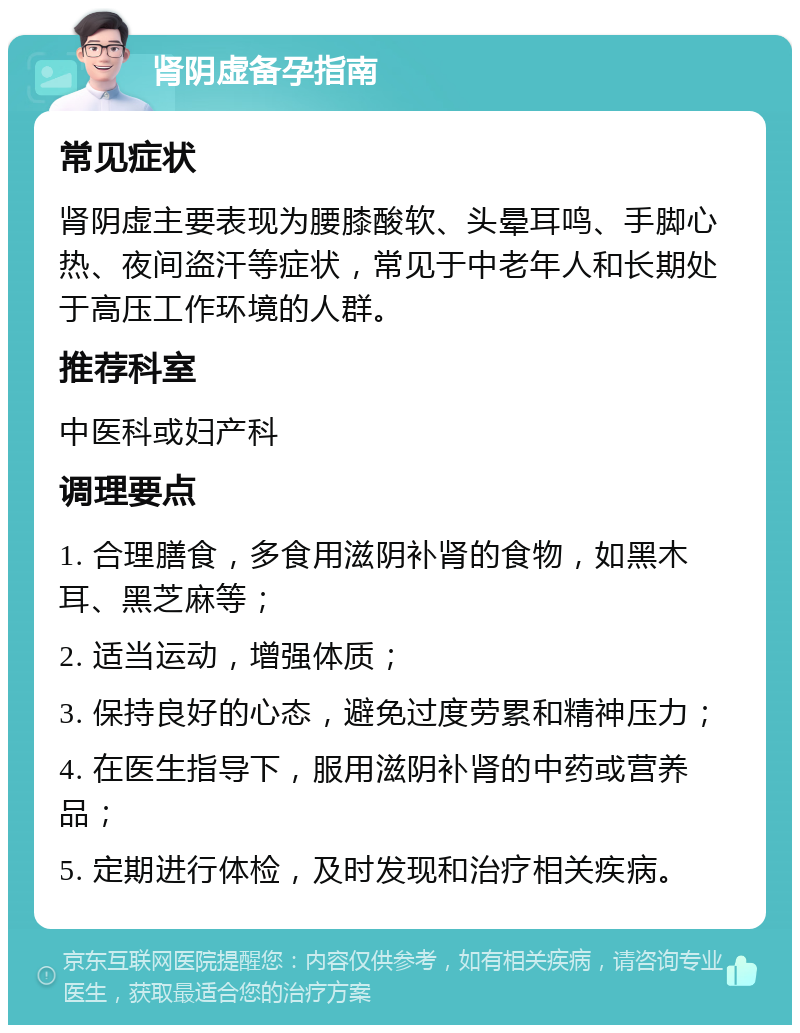 肾阴虚备孕指南 常见症状 肾阴虚主要表现为腰膝酸软、头晕耳鸣、手脚心热、夜间盗汗等症状，常见于中老年人和长期处于高压工作环境的人群。 推荐科室 中医科或妇产科 调理要点 1. 合理膳食，多食用滋阴补肾的食物，如黑木耳、黑芝麻等； 2. 适当运动，增强体质； 3. 保持良好的心态，避免过度劳累和精神压力； 4. 在医生指导下，服用滋阴补肾的中药或营养品； 5. 定期进行体检，及时发现和治疗相关疾病。