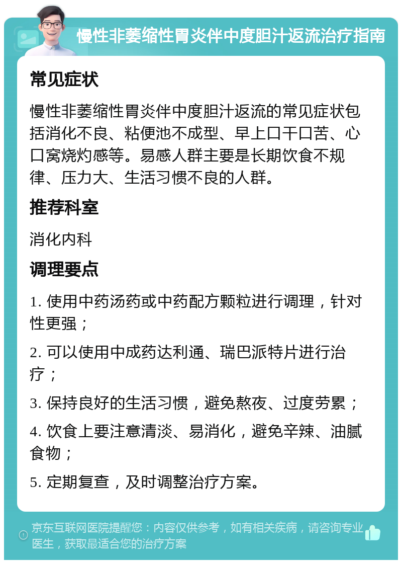 慢性非萎缩性胃炎伴中度胆汁返流治疗指南 常见症状 慢性非萎缩性胃炎伴中度胆汁返流的常见症状包括消化不良、粘便池不成型、早上口干口苦、心口窝烧灼感等。易感人群主要是长期饮食不规律、压力大、生活习惯不良的人群。 推荐科室 消化内科 调理要点 1. 使用中药汤药或中药配方颗粒进行调理，针对性更强； 2. 可以使用中成药达利通、瑞巴派特片进行治疗； 3. 保持良好的生活习惯，避免熬夜、过度劳累； 4. 饮食上要注意清淡、易消化，避免辛辣、油腻食物； 5. 定期复查，及时调整治疗方案。