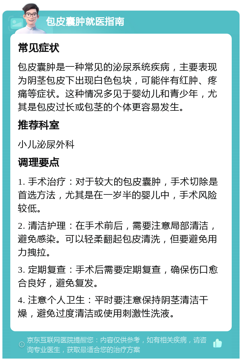 包皮囊肿就医指南 常见症状 包皮囊肿是一种常见的泌尿系统疾病，主要表现为阴茎包皮下出现白色包块，可能伴有红肿、疼痛等症状。这种情况多见于婴幼儿和青少年，尤其是包皮过长或包茎的个体更容易发生。 推荐科室 小儿泌尿外科 调理要点 1. 手术治疗：对于较大的包皮囊肿，手术切除是首选方法，尤其是在一岁半的婴儿中，手术风险较低。 2. 清洁护理：在手术前后，需要注意局部清洁，避免感染。可以轻柔翻起包皮清洗，但要避免用力拽拉。 3. 定期复查：手术后需要定期复查，确保伤口愈合良好，避免复发。 4. 注意个人卫生：平时要注意保持阴茎清洁干燥，避免过度清洁或使用刺激性洗液。