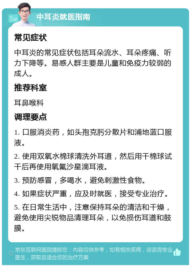 中耳炎就医指南 常见症状 中耳炎的常见症状包括耳朵流水、耳朵疼痛、听力下降等。易感人群主要是儿童和免疫力较弱的成人。 推荐科室 耳鼻喉科 调理要点 1. 口服消炎药，如头孢克肟分散片和浦地蓝口服液。 2. 使用双氧水棉球清洗外耳道，然后用干棉球试干后再使用氧氟沙星滴耳液。 3. 预防感冒，多喝水，避免刺激性食物。 4. 如果症状严重，应及时就医，接受专业治疗。 5. 在日常生活中，注意保持耳朵的清洁和干燥，避免使用尖锐物品清理耳朵，以免损伤耳道和鼓膜。