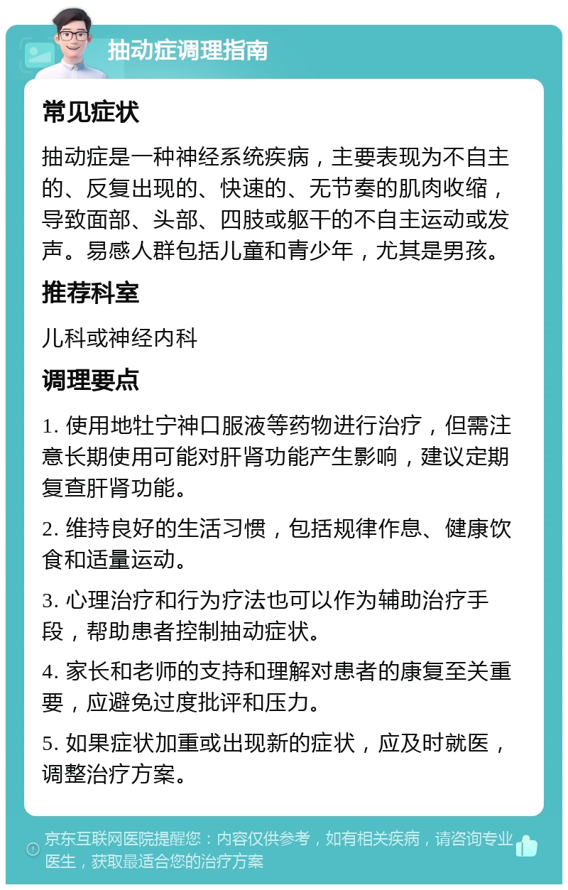 抽动症调理指南 常见症状 抽动症是一种神经系统疾病，主要表现为不自主的、反复出现的、快速的、无节奏的肌肉收缩，导致面部、头部、四肢或躯干的不自主运动或发声。易感人群包括儿童和青少年，尤其是男孩。 推荐科室 儿科或神经内科 调理要点 1. 使用地牡宁神口服液等药物进行治疗，但需注意长期使用可能对肝肾功能产生影响，建议定期复查肝肾功能。 2. 维持良好的生活习惯，包括规律作息、健康饮食和适量运动。 3. 心理治疗和行为疗法也可以作为辅助治疗手段，帮助患者控制抽动症状。 4. 家长和老师的支持和理解对患者的康复至关重要，应避免过度批评和压力。 5. 如果症状加重或出现新的症状，应及时就医，调整治疗方案。