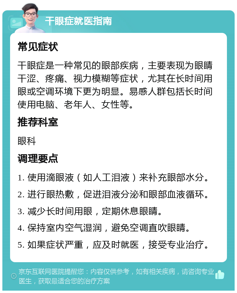 干眼症就医指南 常见症状 干眼症是一种常见的眼部疾病，主要表现为眼睛干涩、疼痛、视力模糊等症状，尤其在长时间用眼或空调环境下更为明显。易感人群包括长时间使用电脑、老年人、女性等。 推荐科室 眼科 调理要点 1. 使用滴眼液（如人工泪液）来补充眼部水分。 2. 进行眼热敷，促进泪液分泌和眼部血液循环。 3. 减少长时间用眼，定期休息眼睛。 4. 保持室内空气湿润，避免空调直吹眼睛。 5. 如果症状严重，应及时就医，接受专业治疗。